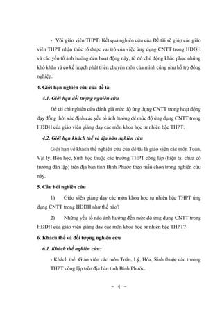 - 4 -
- Với giáo viên THPT: Kết quả nghiên cứu của Đề tài sẽ giúp các giáo
viên THPT nhận thức rõ được vai trò của việc ứng dụng CNTT trong HĐDH
và các yếu tố ảnh hưởng đến hoạt động này, từ đó chủ động khắc phục những
khó khăn và có kế hoạch phát triển chuyên môn của mình cũng như hỗ trợ đồng
nghiệp.
4. Giới hạn nghiên cứu của đề tài
4.1. Giới hạn đối tượng nghiên cứu
Đề tài chỉ nghiên cứu đánh giá mức độ ứng dụng CNTT trong hoạt động
dạy đồng thời xác định các yếu tố ảnh hưởng để mức độ ứng dụng CNTT trong
HĐDH của giáo viên giảng dạy các môn khoa học tự nhiên bậc THPT.
4.2. Giới hạn khách thể và địa bàn nghiên cứu
Giới hạn về khách thể nghiên cứu của đề tài là giáo viên các môn Toán,
Vật lý, Hóa học, Sinh học thuộc các trường THPT công lập (hiện tại chưa có
trường dân lập) trên địa bàn tỉnh Bình Phước theo mẫu chọn trong nghiên cứu
này.
5. Câu hỏi nghiên cứu
1) Giáo viên giảng dạy các môn khoa học tự nhiên bậc THPT ứng
dụng CNTT trong HĐDH như thế nào?
2) Những yếu tố nào ảnh hưởng đến mức độ ứng dụng CNTT trong
HĐDH của giáo viên giảng dạy các môn khoa học tự nhiên bậc THPT?
6. Khách thể và đối tượng nghiên cứu
6.1. Khách thể nghiên cứu:
- Khách thể: Giáo viên các môn Toán, Lý, Hóa, Sinh thuộc các trường
THPT công lập trên địa bàn tình Bình Phước.
 