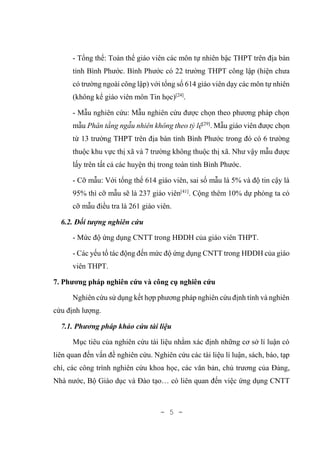 - 5 -
- Tổng thể: Toàn thể giáo viên các môn tự nhiên bậc THPT trên địa bàn
tỉnh Bình Phước. Bình Phước có 22 trường THPT công lập (hiện chưa
có trường ngoài công lập) với tổng số 614 giáo viên dạy các môn tự nhiên
(không kể giáo viên môn Tin học)[24]
.
- Mẫu nghiên cứu: Mẫu nghiên cứu được chọn theo phương pháp chọn
mẫu Phân tầng ngẫu nhiên không theo tỷ lệ[29]
. Mẫu giáo viên được chọn
từ 13 trường THPT trên địa bàn tỉnh Bình Phước trong đó có 6 trường
thuộc khu vực thị xã và 7 trường không thuộc thị xã. Như vậy mẫu được
lấy trên tất cả các huyện thị trong toàn tỉnh Bình Phước.
- Cỡ mẫu: Với tổng thể 614 giáo viên, sai số mẫu là 5% và độ tin cậy là
95% thì cỡ mẫu sẽ là 237 giáo viên[41]
. Cộng thêm 10% dự phòng ta có
cỡ mẫu điều tra là 261 giáo viên.
6.2. Đối tượng nghiên cứu
- Mức độ ứng dụng CNTT trong HĐDH của giáo viên THPT.
- Các yếu tố tác động đến mức độ ứng dụng CNTT trong HĐDH của giáo
viên THPT.
7. Phương pháp nghiên cứu và công cụ nghiên cứu
Nghiên cứu sử dụng kết hợp phương pháp nghiên cứu định tính và nghiên
cứu định lượng.
7.1. Phương pháp khảo cứu tài liệu
Mục tiêu của nghiên cứu tài liệu nhằm xác định những cơ sở lí luận có
liên quan đến vấn đề nghiên cứu. Nghiên cứu các tài liệu lí luận, sách, báo, tạp
chí, các công trình nghiên cứu khoa học, các văn bản, chủ trương của Đảng,
Nhà nước, Bộ Giáo dục và Đào tạo… có liên quan đến việc ứng dụng CNTT
 