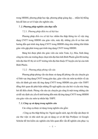 - 6 -
trong HĐDH, phương pháp học tập, phương pháp giảng dạy… nhằm hệ thống
hóa để làm cơ sở lí luận cho nghiên cứu.
7. 2. Phương pháp nghiên cứu thực tiễn
7.2.1. Phương pháp điều tra xã hội học
Phương pháp điều tra xã hội học nhằm thu thập thông tin về việc ứng
dụng CNTT trong HĐDH của giáo viên, mức độ, những yếu tố cơ bản ảnh
hưởng đến quá trình ứng dụng CNTT trong HĐDH cũng như những khó khăn
giáo viên gặp phải trong quá trình ứng dụng CNTT trong HĐDH.
Bảng hỏi được phát cho giáo viên các môn Toán, Lý, Hóa, Sinh đang
công tác trên các trường được chọn trên địa bàn tình Bình Phước gồm 06 trường
trên địa bàn 03 thị xã và 07 trường trên địa bàn thuộc 07 huyện còn lại của tỉnh
Bình Phước.
7.2.2. Phương pháp phỏng vấn sâu
Phương pháp phỏng vấn sâu được sử dụng để phỏng vấn các chuyên gia
về lĩnh vực ứng dụng CNTT trong giáo dục, giáo viên các môn tự nhiên về các
tiêu chí đánh giá mức độ ứng dụng CNTT trong HĐDH của giáo viên THPT
đồng thời quan đó phát hiện những lỗi ngữ nghĩa của câu hỏi và cấu trúc bảng
hỏi để điều chỉnh. Phỏng vấn sâu các chuyên gia cũng là một trong những căn
cứ để xác định các yếu tố ảnh hưởng đến mức độ ứng dụng CNTT trong HĐDH
của giáo viên các môn tự nhiên bậc THPT.
7. 3. Công cụ sử dụng trong nghiên cứu
Các công cụ được sử dụng trong nghiên cứu gồm:
- Công cụ thu thập thông tin: Ngoài nguồn sách, tạp chí tiếp cận được từ
các thư viện và nhà sách tác giả sử dụng cơ sở dữ liệu ProQues và Google
Scholar để tìm kiếm các nghiên cứu liên quan đến vấn đề nghiên cứu phục vụ
 