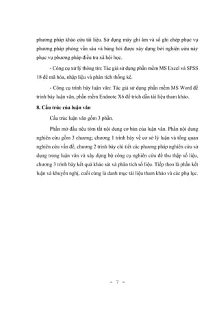 - 7 -
phương pháp khảo cứu tài liệu. Sử dụng máy ghi âm và sổ ghi chép phục vụ
phương pháp phỏng vấn sâu và bảng hỏi được xây dựng bởi nghiên cứu này
phục vụ phương pháp điều tra xã hội học.
- Công cụ xử lý thông tin: Tác giả sử dụng phần mềm MS Excel và SPSS
18 để mã hóa, nhập liệu và phân tích thống kê.
- Công cụ trình bày luận văn: Tác giả sử dụng phần mềm MS Word để
trình bày luận văn, phần mềm Endnote X6 để trích dẫn tài liệu tham khảo.
8. Cấu trúc của luận văn
Cấu trúc luận văn gồm 3 phần.
Phần mở đầu nêu tóm tắt nội dung cơ bản của luận văn. Phần nội dung
nghiên cứu gồm 3 chương; chương 1 trình bày về cơ sở lý luận và tổng quan
nghiên cứu vấn đề, chương 2 trình bày chi tiết các phương pháp nghiên cứu sử
dụng trong luận văn và xây dựng bộ công cụ nghiên cứu để thu thập số liệu,
chương 3 trình bày kết quả khảo sát và phân tích số liệu. Tiếp theo là phần kết
luận và khuyến nghị, cuối cùng là danh mục tài liệu tham khảo và các phụ lục.
 