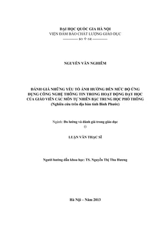 ĐẠI HỌC QUỐC GIA HÀ NỘI
VIỆN ĐẢM BẢO CHẤT LƯỢNG GIÁO DỤC
------------    ------------
NGUYỄN VĂN NGHIÊM
ĐÁNH GIÁ NHỮNG YẾU TỐ ẢNH HƯỞNG ĐẾN MỨC ĐỘ ỨNG
DỤNG CÔNG NGHỆ THÔNG TIN TRONG HOẠT ĐỘNG DẠY HỌC
CỦA GIÁO VIÊN CÁC MÔN TỰ NHIÊN BẬC TRUNG HỌC PHỔ THÔNG
(Nghiên cứu trên địa bàn tỉnh Bình Phước)
Ngành: Đo lường và đánh giá trong giáo dục
()
LUẬN VĂN THẠC SĨ
Người hướng dẫn khoa học: TS. Nguyễn Thị Thu Hương
Hà Nội – Năm 2013
 