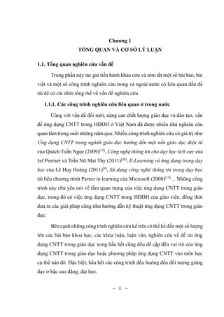 - 8 -
Chương 1
TỔNG QUAN VÀ CƠ SỞ LÝ LUẬN
1.1. Tổng quan nghiên cứu vấn đề
Trong phần này tác giả tiến hành khảo cứu và tóm tắt một số bài báo, bài
viết và một số công trình nghiên cứu trong và ngoài nước có liên quan đến đề
tài để có cái nhìn tổng thể về vấn đề nghiên cứu.
1.1.1. Các công trình nghiên cứu liên quan ở trong nước
Cùng với vấn đề đổi mới, nâng cao chất lượng giáo dục và đào tạo, vấn
đề ứng dụng CNTT trong HĐDH ở Việt Nam đã được nhiều nhà nghiên cứu
quan tâm trong suốt những năm qua. Nhiều công trình nghiên cứu có giá trị như
Ứng dụng CNTT trong ngành giáo dục hướng đến một nền giáo dục điện tử
của Quách Tuấn Ngọc (2009)[19]
, Công nghệ thông tin cho dạy học tích cực của
Jef Peeraer và Trần Nữ Mai Thy (2011)[20]
, E-Learning và ứng dụng trong dạy
học của Lê Huy Hoàng (2011)[9]
, Sử dụng công nghệ thông tin trong dạy học
tài liệu chương trình Parner in learning của Microsoft (2008)[15]
… Những công
trình này chủ yếu nói về tầm quan trọng của việc ứng dụng CNTT trong giáo
dục, trong đó có việc ứng dụng CNTT trong HĐDH của giáo viên, đồng thời
đưa ra các giải pháp cũng như hướng dẫn kỹ thuật ứng dụng CNTT trong giáo
dục.
Bên cạnh những công trình nghiên cứu kể trên có thể kể đến một số lượng
lớn các bài báo khoa học, các khóa luận, luận văn, nghiên cứu về đề tài ứng
dụng CNTT trong giáo dục xong hầu hết cũng đều đề cập đến vai trò của ứng
dụng CNTT trong giáo dục hoặc phương pháp ứng dụng CNTT vào môn học
cụ thể nào đó. Đặc biệt, hầu hết các công trình đều hướng đến đối tượng giảng
dạy ở bậc cao đẳng, đại học.
 