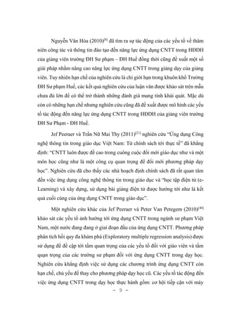 - 9 -
Nguyễn Văn Hòa (2010)[8]
đã tìm ra sự tác động của các yếu tố về thâm
niên công tác và thông tin đào tạo đến năng lực ứng dụng CNTT trong HĐDH
của giảng viên trường ĐH Sư phạm – ĐH Huế đồng thời cũng đề xuất một số
giải pháp nhằm nâng cao năng lực ứng dụng CNTT trong giảng dạy của giảng
viên. Tuy nhiên hạn chế của nghiên cứu là chỉ giới hạn trong khuôn khổ Trường
ĐH Sư phạm Huế, các kết quả nghiên cứu của luận văn được khảo sát trên mẫu
chưa đủ lớn để có thể trở thành những đánh giá mang tính khái quát. Mặc dù
còn có những hạn chế nhưng nghiên cứu cũng đã đề xuất được mô hình các yếu
tố tác động đến năng lực ứng dụng CNTT trong HĐDH của giảng viên trường
ĐH Sư Phạm - ĐH Huế.
Jef Peeraer và Trần Nữ Mai Thy (2011)[21]
nghiên cứu “Ứng dụng Công
nghệ thông tin trong giáo dục Việt Nam: Từ chính sách tới thực tế” đã khẳng
định: “CNTT luôn được đề cao trong cuông cuộc đổi mới giáo dục như và một
môn học cũng như là một công cụ quan trọng để đổi mới phương pháp dạy
học”. Nghiên cứu đã cho thấy các nhà hoạch định chính sách đã rất quan tâm
đến việc ứng dụng công nghệ thông tin trong giáo dục và “học tập điện tử (e-
Learning) và xây dựng, sử dụng bài giảng điện tử được hướng tới như là kết
quả cuối cùng của ứng dụng CNTT trong giáo dục”.
Một nghiên cứu khác của Jef Peeraer và Peter Van Petegem (2010)[40]
khảo sát các yếu tố ảnh hướng tới ứng dụng CNTT trong ngành sư phạm Việt
Nam, một nước đang đang ở giai đoạn đầu của ứng dụng CNTT. Phương pháp
phân tích hồi quy đa khám phá (Exploratory multiple regression analysis) được
sử dụng để đề cập tới tầm quan trọng của các yếu tố đối với giáo viên và tầm
quạn trọng của các trường sư phạm đối với ứng dụng CNTT trong dạy học.
Nghiên cứu khẳng định việc sử dụng các chương trình ứng dụng CNTT còn
hạn chế, chủ yếu để thay cho phương pháp dạy học cũ. Các yếu tố tác động đến
việc ứng dụng CNTT trong dạy học thực hành gồm: cơ hội tiếp cận với máy
 