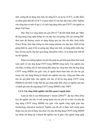 - 10 -
tính, cường độ sử dụng máy tính, kỹ năng ICT, sự tự tin về ICT, và đặc điểm
cá nhân (gồm thái độ với ICT và quan niệm về việc học tập ở học sinh). Nghiên
cứu cũng đưa ra một số gợi ý về cách ứng dụng hiệu quả CNTT vào ngành sư
phạm Việt Nam.
Đào Thái Lai cùng nhóm tác giả (2011)[12]
đã tiến hành đánh giá “Mức
độ ứng dụng công nghệ thông tin vào dạy học của giảng viên các trường ĐH”
theo mức độ thường xuyên sử dụng thông qua các tiêu chí như: trình chiếu
Power Point, khai thác thông tin trên mạng internet vào dạy học, thiết kế bài
giảng điện tử, quản lí hồ sơ giảng dạy bằng máy tính, sử dụng phần mềm dạy
học, thi trực tuyến, dạy học qua mạng, làm phim video, và sử dụng máy tính hỗ
trợ thí nghiệm.
Khảo cứu những nghiên cứu kể trên giúp tác giả khái quát được bức tranh
toàn cảnh về việc ứng dụng CNTT trong HĐDH trong nước. Các nghiên cứu
cho thấy có nhiều yếu tố ảnh hưởng đến năng lực cũng như mức độ ứng dụng
CNTT trong HĐDH của giáo viên, là nguồn tham khảo hữu ích cho tác giả
trong việc xây dựng khung lý thuyết cho nghiên cứu này. Cũng qua khảo cứu
này tác giả phát hiện việc nghiên cứu sâu về đề tài ứng dụng CNTT trong
HĐDH là cần thiết và đặc biệt tác giả cũng nhận thấy chưa có nghiên cứu nào
về đánh giá mức độ ứng dụng CNTT trong HĐDH ở bậc THPT.
1.1.2. Các công trình nghiên cứu liên quan ở ngoài nước
Luận án tiến sĩ của Mohammed I. Isleem (2003)[38]
, đại học Ohio (Hoa
kỳ), đã nghiên cứu sâu về mối tương quan của các yếu tố cơ bản với mức độ
ứng dụng CNTT trong HĐDH của giáo viên ngành công nghệ giáo dục
(technology education teachers). Nghiên cứu đã chỉ ra được mối tương quan
thuận của các yếu tố được lựa chọn với mức độ ứng dụng CNTT trong HĐDH
tuy nhiên chỉ dừng lại ở khách thể nghiên cứu là giáo viên ngành công nghệ
 