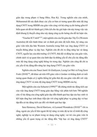 - 11 -
giáo dục trong phạm vi bang Ohio, Hoa Kỳ. Trong nghiên cứu của mình,
Mohammed đã xác định được các yếu cơ bản có tương quan đến mức độ ứng
dụng CNTT trong HĐDH của giáo viên cùng với bộ công cụ đo lường gồm 63
biến quan sát đã trở thành gợi ý hữu ích cho tác giả luận văn này trong việc xác
định khung lý thuyết cũng như xây dựng công cụ đo lường cho đề tài luận văn.
“Teacher ICT skill”[35]
, một nghiên cứu của Sở giáo dục Tây Úc (Western
Australia) đã tiến hành khảo sát và đánh giá mức độ kiến thức, kỹ năng của
giáo viên trên địa bàn Western Australia trong lĩnh vực ứng dụng CNTT và
truyền thông phục vụ dạy học. Nghiên cứu đã chỉ ra rằng năng lực sử dụng
CNTT, nguồn lực của nhà trường về CNTT, thái độ và động lực của giáo viên,
chính sách và sự quan tâm của lãnh đạo là những yếu tố chủ yếu tác động đến
mức độ ứng dụng công nghệ thông tin trong dạy. Nghiên cứu cũng đã chỉ ra
các yếu tố tác động đến năng lực ứng dụng CNTT của giáo viên.
Nghiên cứu của Naser Jamil Al-Zaidiyeen, Leong Lai Mei và Fong Soon
Fook (2010)[34]
, đã khảo sát trên 650 giáo viên ở Jordan và khẳng định có mối
tương quan thuận có ý nghĩa thống kê giữa thái độ của giáo viên đối với việc
ứng dụng CNTT và mức độ ứng dụng CNTT trong HĐDH của họ.
Một nghiên cứu của Schacter (1999)[42]
đã chứng minh tác động tích cực
của việc ứng dụng CNTT trong giáo dục bằng việc phân tích hơn 700 nghiên
cứu về tác động của công nghệ giáo dục đến thành quả học tập của học sinh và
kết luận rằng học sinh được tiếp cận với công nghệ phục vụ giảng dạy và học
tập đều có tác động tích cực đối với thành quả học tập.
Sara Hennessy, David Harrison, và Leonard Wamakote (2010)[37]
chỉ ra
rằng, ngoài các yếu tố bên ngoài thì kỹ năng và mức độ tự tin về trình độ công
nghệ, nghiệp vụ sư phạm trong sử dụng công nghệ, vai trò của giáo viên là
những yếu tố quan trọng có tác động đến “lớp học có ứng dụng CNTT”
 