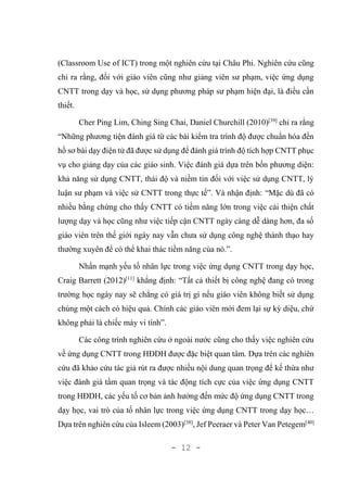- 12 -
(Classroom Use of ICT) trong một nghiên cứu tại Châu Phi. Nghiên cứu cũng
chỉ ra rằng, đối với giáo viên cũng như giảng viên sư phạm, việc ứng dụng
CNTT trong dạy và học, sử dụng phương pháp sư phạm hiện đại, là điều cần
thiết.
Cher Ping Lim, Ching Sing Chai, Daniel Churchill (2010)[39]
chỉ ra rằng
“Những phương tiện đánh giá từ các bài kiểm tra trình độ được chuẩn hóa đến
hồ sơ bài dạy điện tử đã được sử dụng để đánh giá trình độ tích hợp CNTT phục
vụ cho giảng dạy của các giáo sinh. Việc đánh giá dựa trên bốn phương diện:
khả năng sử dụng CNTT, thái độ và niềm tin đối với việc sử dụng CNTT, lý
luận sư phạm và việc sử CNTT trong thực tế”. Và nhận định: “Mặc dù đã có
nhiều bằng chứng cho thấy CNTT có tiềm năng lớn trong việc cải thiện chất
lượng dạy và học cũng như việc tiếp cận CNTT ngày càng dễ dàng hơn, đa số
giáo viên trên thế giới ngày nay vẫn chưa sử dụng công nghệ thành thạo hay
thường xuyên để có thể khai thác tiềm năng của nó.”.
Nhấn mạnh yếu tố nhân lực trong việc ứng dụng CNTT trong dạy học,
Craig Barrett (2012)[11]
khẳng định: “Tất cả thiết bị công nghệ đang có trong
trường học ngày nay sẽ chẳng có giá trị gì nếu giáo viên không biết sử dụng
chúng một cách có hiệu quả. Chính các giáo viên mới đem lại sự kỳ diệu, chứ
không phải là chiếc máy vi tính”.
Các công trình nghiên cứu ở ngoài nước cũng cho thấy việc nghiên cứu
về ứng dụng CNTT trong HĐDH được đặc biệt quan tâm. Dựa trên các nghiên
cứu đã khảo cứu tác giả rút ra được nhiều nội dung quan trọng để kế thừa như
việc đánh giá tầm quan trọng và tác động tích cực của việc ứng dụng CNTT
trong HĐDH, các yếu tố cơ bản ảnh hưởng đến mức độ ứng dụng CNTT trong
dạy học, vai trò của tố nhân lực trong việc ứng dụng CNTT trong dạy học…
Dựa trên nghiên cứu của Isleem (2003)[38]
, Jef Peeraer và Peter Van Petegem[40]
 