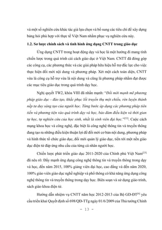 - 13 -
và một số nghiên cứu khác tác giả lựa chọn và bổ sung các tiêu chí để xây dựng
bảng hỏi phù hợp với thực tế Việt Nam nhằm phục vụ nghiên cứu này.
1.2. Sơ lược chính sách và tình hình ứng dụng CNTT trong giáo dục
Ứng dụng CNTT trong hoạt động dạy và học là một hướng đi mang tính
chiến lược trong quá trình cải cách giáo dục ở Việt Nam. CNTT đã đóng góp
các công cụ, các phương thức và các giải pháp hữu hiệu hỗ trợ đắc lực cho việc
thực hiện đổi mới nội dung và phương pháp. Xét một cách toàn diện, CNTT
vừa là công cụ hỗ trợ vừa là nội dung và cũng là phương pháp nhằm đạt được
các mục tiêu giáo dục trong quá trình dạy học.
Nghị quyết TW2, khóa VIII đã nhấn mạnh: “Đổi mới mạnh mẽ phương
pháp giáo dục - đào tạo, khắc phục lối truyền thụ một chiều, rèn luyện thành
nếp tư duy sáng tạo của người học. Từng bước áp dụng các phương pháp tiên
tiến và phương tiện vào quá trình dạy và học, bảo đảm điều kiện và thời gian
tự học, tự nghiên cứu của học sinh, nhất là sinh viên đại học.”[33]
. Cuộc cách
mạng khoa học và công nghệ, đặc biệt là công nghệ thông tin và truyền thông
đang tạo ra những điều kiện thuận lợi để đổi mới cơ bản nội dung, phương pháp
và hình thức tổ chức giáo dục, đổi mới quản lý giáo dục, tiến tới một nền giáo
dục điện tử đáp ứng nhu cầu của từng cá nhân người học.
Chiến lược phát triển giáo dục 2011-2020 của Chính phủ Việt Nam[23]
đã nêu rõ: Đẩy mạnh ứng dụng công nghệ thông tin và truyền thông trong dạy
và học, đến năm 2015, 100% giảng viên đại học, cao đẳng và đến năm 2020,
100% giáo viên giáo dục nghề nghiệp và phổ thông có khả năng ứng dụng công
nghệ thông tin và truyền thông trong dạy học. Biên soạn và sử dụng giáo trình,
sách giáo khoa điện tử.
Hướng dẫn nhiệm vụ CNTT năm học 2012-2013 của Bộ GD-ĐT[6]
yêu
cầu triển khai Quyết định số 698/QĐ-TTg ngày 01/6/2009 của Thủ tướng Chính
 