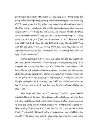 - 14 -
phủ trong đó nhấn mạnh: “Đẩy mạnh việc ứng dụng CNTT trong trường phổ
thông nhằm đổi mới phương pháp dạy và học theo hướng giáo viên tự tích hợp
CNTT vào từng môn học thay vì học trong môn tin học. Giáo viên các bộ môn
chủ động tự soạn và tự chọn tài liệu và phần mềm (mã nguồn mở) để giảng dạy
ứng dụng CNTT”[22]
. Cũng theo tinh thần đó, Kế hoạch số 86/KH-UBND của
UBND tỉnh Bình Phước[27]
cũng yêu cầu “Đẩy mạnh ứng dụng CNTT trong
giảng dạy và trong quản lý giáo dục ở tất cả các cấp học”. Quy hoạch phát
triển CNTT tỉnh Bình Phước đến năm 2015, định hướng đến năm 2020[28]
xác
định đến năm 2015, “100% các trường THPT được trang bị phòng máy tính
đáp ứng nhu cầu dạy và học” và đến năm 2020 “e-learning được triển khai
rộng rãi trên địa bàn tỉnh”.
Hướng dẫn nhiệm vụ CNTT năm học những năm gần đây của Bộ GD-
ĐT và sở GD-ĐT Bình Phước[5, 6, 26]
đều đặc biệt coi trọng việc ứng dụng CNTT
trong đổi mới phương pháp dạy và học. CNTT được coi là một công cụ có thể
hỗ trợ đắc lực quá trình đổi mới phương pháp dạy học, đóng góp vào nâng cao
chất lượng và hiệu quả giáo dục. Khuyến khích giáo viên chủ động tự soạn giáo
án, bài giảng và tài liệu giảng dạy để ứng dụng CNTT trong các môn học.
Khuyến khích giáo viên tích cực ứng dụng CNTT vào HĐDH, thiết kế các bài
học có sử dụng các trang trình chiếu, bài giảng điện tử và kế hoạch bài học trên
máy vi tính.
Theo Sở GD-ĐT Bình Phước[25]
, năm học 2011-2012, ngành GD&ĐT
tỉnh Bình Phước đã đạt được những kết quả to lớn, chất lượng mũi nhọn được
giữ vững và chất lượng đại trà từng bước được nâng lên bền vững, trong đó có
sự đóng góp không nhỏ của việc ứng dụng CNTT trong quản lý và giảng dạy.
Báo cáo tổng kết nhiệm vụ CNTT năm học 2011-2012 của sở GD-ĐT Bình
Phước[25]
khẳng định: “Bên cạnh những kết quả đạt được, việc triển khai và ứng
dụng CNTT tại các cơ quan quản lý và các trường học trong tỉnh còn có những
 