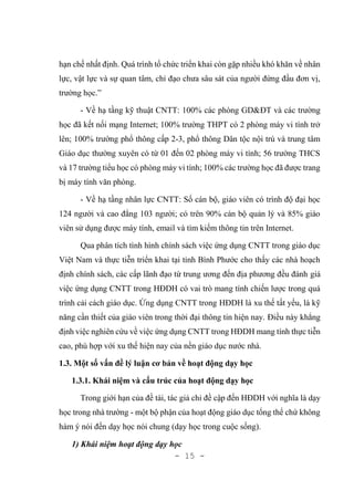 - 15 -
hạn chế nhất định. Quá trình tổ chức triển khai còn gặp nhiều khó khăn về nhân
lực, vật lực và sự quan tâm, chỉ đạo chưa sâu sát của người đứng đầu đơn vị,
trường học.”
- Về hạ tầng kỹ thuật CNTT: 100% các phòng GD&ĐT và các trường
học đã kết nối mạng Internet; 100% trường THPT có 2 phòng máy vi tính trở
lên; 100% trường phổ thông cấp 2-3, phổ thông Dân tộc nội trú và trung tâm
Giáo dục thường xuyên có từ 01 đến 02 phòng máy vi tính; 56 trường THCS
và 17 trường tiểu học có phòng máy vi tính; 100% các trường học đã được trang
bị máy tính văn phòng.
- Về hạ tầng nhân lực CNTT: Số cán bộ, giáo viên có trình độ đại học
124 người và cao đẳng 103 người; có trên 90% cán bộ quản lý và 85% giáo
viên sử dụng được máy tính, email và tìm kiếm thông tin trên Internet.
Qua phân tích tình hình chính sách việc ứng dụng CNTT trong giáo dục
Việt Nam và thực tiễn triển khai tại tỉnh Bình Phước cho thấy các nhà hoạch
định chính sách, các cấp lãnh đạo từ trung ương đến địa phương đều đánh giá
việc ứng dụng CNTT trong HĐDH có vai trò mang tính chiến lược trong quá
trình cải cách giáo dục. Ứng dụng CNTT trong HĐDH là xu thế tất yếu, là kỹ
năng cần thiết của giáo viên trong thời đại thông tin hiện nay. Điều này khẳng
định việc nghiên cứu về việc ứng dụng CNTT trong HĐDH mang tính thực tiễn
cao, phù hợp với xu thế hiện nay của nền giáo dục nước nhà.
1.3. Một số vấn đề lý luận cơ bản về hoạt động dạy học
1.3.1. Khái niệm và cấu trúc của hoạt động dạy học
Trong giới hạn của đề tài, tác giả chỉ đề cập đến HĐDH với nghĩa là dạy
học trong nhà trường - một bộ phận của hoạt động giáo dục tổng thể chứ không
hàm ý nói đến dạy học nói chung (dạy học trong cuộc sống).
1) Khái niệm hoạt động dạy học
 