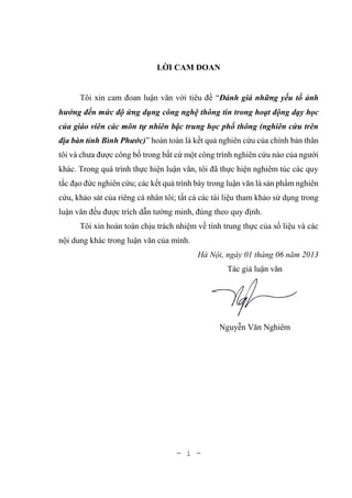 - i -
LỜI CAM ĐOAN
Tôi xin cam đoan luận văn với tiêu đề “Đánh giá những yếu tố ảnh
hưởng đến mức độ ứng dụng công nghệ thông tin trong hoạt động dạy học
của giáo viên các môn tự nhiên bậc trung học phổ thông (nghiên cứu trên
địa bàn tỉnh Bình Phước)” hoàn toàn là kết quả nghiên cứu của chính bản thân
tôi và chưa được công bố trong bất cứ một công trình nghiên cứu nào của người
khác. Trong quá trình thực hiện luận văn, tôi đã thực hiện nghiêm túc các quy
tắc đạo đức nghiên cứu; các kết quả trình bày trong luận văn là sản phẩm nghiên
cứu, khảo sát của riêng cá nhân tôi; tất cả các tài liệu tham khảo sử dụng trong
luận văn đều được trích dẫn tường minh, đúng theo quy định.
Tôi xin hoàn toàn chịu trách nhiệm về tính trung thực của số liệu và các
nội dung khác trong luận văn của mình.
Hà Nội, ngày 01 tháng 06 năm 2013
Tác giả luận văn
Nguyễn Văn Nghiêm
 