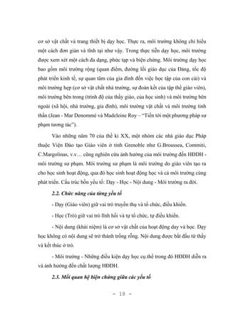 - 18 -
cơ sở vật chất và trang thiết bị dạy học. Thực ra, môi trường không chỉ hiểu
một cách đơn giản và tĩnh tại như vậy. Trong thực tiễn dạy học, môi trường
được xem xét một cách đa dạng, phức tạp và biện chứng. Môi trường dạy học
bao gồm môi trường rộng (quan điểm, đường lối giáo dục của Đảng, tốc độ
phát triển kinh tế, sự quan tâm của gia đình đến việc học tập của con cái) và
môi trường hẹp (cơ sở vật chất nhà trường, sự đoàn kết của tập thể giáo viên),
môi trường bên trong (trình độ của thầy giáo, của học sinh) và môi trường bên
ngoài (xã hội, nhà trường, gia đình), môi trường vật chất và môi trường tinh
thần (Jean - Mar Denommé và Madeleine Roy – “Tiến tới một phương pháp sư
phạm tương tác”).
Vào những năm 70 của thế kỉ XX, một nhóm các nhà giáo dục Pháp
thuộc Viện Đào tạo Giáo viên ở tỉnh Grenoble như G.Broussea, Commiti,
C.Margolinas, v.v… cũng nghiên cứu ảnh hưởng của môi trường đến HĐDH -
môi trường sư phạm. Môi trường sư phạm là môi trường do giáo viên tạo ra
cho học sinh hoạt động, qua đó học sinh hoạt động học và cả môi trường cùng
phát triển. Cấu trúc bốn yếu tố: Dạy - Học - Nội dung - Môi trường ra đời.
2.2. Chức năng của từng yếu tố
- Dạy (Giáo viên) giữ vai trò truyền thụ và tổ chức, điều khiển.
- Học (Trò) giữ vai trò lĩnh hối và tự tổ chức, tự điều khiển.
- Nội dung (khái niệm) là cơ sở vật chất của hoạt động day và học. Dạy
học không có nội dung sẽ trở thành trống rỗng. Nội dung được bắt đầu từ thầy
và kết thúc ở trò.
- Môi trường - Những điều kiện dạy học cụ.thể trong đó HĐDH diễn ra
và ảnh hưởng đến chất lượng HĐDH.
2.3. Mối quan hệ biện chứng giữa các yếu tố
 