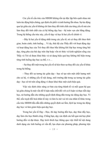 - 19 -
Các yếu tố cấu trúc của HĐDH không tồn tại độc lập bên cạnh nhau mà
luôn tác động biện chứng, qui định chi phối và ảnh hưởng lẫn nhau. Sự tác động
qua lại giữa các yếu tố không chỉ làm thay đổi tính chất của từng yếu tố mà còn
làm thay đổi tính chất của cả hệ thống dạy học - hệ toàn vẹn cân bằng động.
Trong hệ thống cấu trúc này, yếu tố dạy và học là hai yếu tố chính vì:
- Đây là hai yếu tố động nhất trong các yếu tố, nó có thay đổi theo thời
gian, hoàn cảnh, tình huống… Ví dụ, thái độ của Thầy đối với hoạt động dạy
và hoạt động học của Trò thay đổi theo bầu không khí lớp học trong từng bài
dạy, từng pha của bài dạy trên lớp hoặc vốn tri thức và kinh nghiệm sống của
Thầy và Trò sẽ được khai thác và sử dụng hiệu quả hay không thể hiện trong
từng tình huống dạy học cụ thể, v.v…
- Sự thay đổi một trong hai yếu tố sẽ kéo theo sự thay đổi các yếu tố khác
trong hệ thống.
- Thay đổi sự tương tác giữa dạy - học sẽ tạo nên một chất lượng mới
cho cả hệ, vì những yếu tố nội dung, môi trường đặt trong sự tương tác giữa
dạy - học sẽ trở nên sống động vì được khai thác một cách hiệu quả.
Việc xác định chức năng cơ bản của từng thành tố và mối quan hệ qua
lại giữa chúng là một vấn đề lí luận mấu chốt đối với cả lí luận và thực tiễn dạy
học, nó hướng dẫn cho những quyết định đúng đắn trong tác động dạy học. Vì
thế, nếu tuyệt đối hoá nhân tố này và làm lu mờ vai trò của nhân tố khác trong
cấu trúc HĐDH đều dẫn đến những quyết định sai lầm, lệch lạc trong tác động
dạy học và làm giảm hiệu quả dạy học.
Trong hai yếu tố Dạy - Học, thì dạy hướng đến học, dạy thúc đẩy học,
dạy làm cho học thành công. Chẳng hạn, dạy xác định các kết quả mà học phải
hướng đến và đạt được. Dạy kích thích học thông qua việc thiết kế nội dung
dưới dạng các tình huống có vấn đề, lựa chọn các phương pháp, phương tiện
 