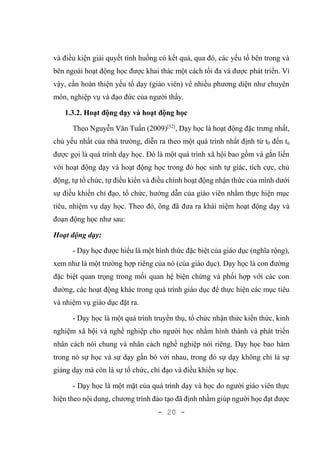 - 20 -
và điều kiện giải quyết tình huống có kết quả, qua đó, các yếu tố bên trong và
bên ngoài hoạt động học được khai thác một cách tối đa và được phát triển. Vì
vậy, cần hoàn thiện yếu tố dạy (giáo viên) về nhiều phương diện như chuyên
môn, nghiệp vụ và đạo đức của người thầy.
1.3.2. Hoạt động dạy và hoạt động học
Theo Nguyễn Văn Tuấn (2009)[32]
, Dạy học là hoạt động đặc trưng nhất,
chủ yếu nhất của nhà trường, diễn ra theo một quá trình nhất định từ t0 đến tn
được gọi là quá trình dạy học. Đó là một quá trình xã hội bao gồm và gắn liền
với hoạt động dạy và hoạt động học trong đó học sinh tự giác, tích cực, chủ
động, tự tổ chức, tự điều kiển và điều chỉnh hoạt động nhận thức của mình dưới
sự điều khiển chỉ đạo, tổ chức, hướng dẫn của giáo viên nhằm thực hiện mục
tiêu, nhiệm vụ dạy học. Theo đó, ông đã đưa ra khái niệm hoạt động dạy và
đoạn động học như sau:
Hoạt động dạy:
- Dạy học được hiểu là một hình thức đặc biệt của giáo dục (nghĩa rộng),
xem như là một trường hợp riêng của nó (của giáo dục). Dạy học là con đường
đặc biệt quan trọng trong mối quan hệ biện chứng và phối hợp với các con
đường, các hoạt động khác trong quá trình giáo dục để thực hiện các mục tiêu
và nhiệm vụ giáo dục đặt ra.
- Dạy học là một quá trình truyền thụ, tổ chức nhận thức kiến thức, kinh
nghiệm xã hội và nghề nghiệp cho người học nhằm hình thành và phát triển
nhân cách nói chung và nhân cách nghề nghiệp nói riêng. Dạy học bao hàm
trong nó sự học và sự dạy gắn bó với nhau, trong đó sự dạy không chỉ là sự
giảng dạy mà còn là sự tổ chức, chỉ đạo và điều khiển sự học.
- Dạy học là một mặt của quá trình dạy và học do người giáo viên thực
hiện theo nội dung, chương trình đào tạo đã định nhằm giúp người học đạt được
 