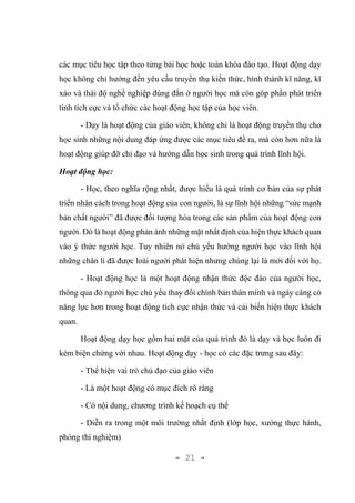 - 21 -
các mục tiêu học tập theo từng bài học hoặc toàn khóa đào tạo. Hoạt động dạy
học không chỉ hướng đến yêu cầu truyền thụ kiến thức, hình thành kĩ năng, kĩ
xảo và thái độ nghề nghiệp đúng đắn ở người học mà còn góp phần phát triển
tính tích cực và tổ chức các hoạt động học tập của học viên.
- Dạy là hoạt động của giáo viên, không chỉ là hoạt động truyền thụ cho
học sinh những nội dung đáp ứng được các mục tiêu đề ra, mà còn hơn nữa là
hoạt động giúp đỡ chỉ đạo và hướng dẫn học sinh trong quá trình lĩnh hội.
Hoạt động học:
- Học, theo nghĩa rộng nhất, được hiểu là quá trình cơ bản của sự phát
triển nhân cách trong hoạt động của con người, là sự lĩnh hội những “sức mạnh
bản chất người” đã được đối tượng hóa trong các sản phẩm của hoạt động con
người. Đó là hoạt động phản ánh những mặt nhất định của hiện thực khách quan
vào ý thức người học. Tuy nhiên nó chủ yếu hướng người học vào lĩnh hội
những chân lí đã được loài người phát hiện nhưng chúng lại là mới đối với họ.
- Hoạt động học là một hoạt động nhận thức độc đáo của người học,
thông qua đó người học chủ yếu thay đổi chính bản thân mình và ngày càng có
năng lực hơn trong hoạt động tích cực nhận thức và cải biến hiện thực khách
quan.
Hoạt động dạy học gồm hai mặt của quá trình đó là dạy và học luôn đi
kèm biện chứng với nhau. Hoạt động dạy - học có các đặc trưng sau đây:
- Thể hiện vai trò chủ đạo của giáo viên
- Là một hoạt động có mục đích rõ ràng
- Có nội dung, chương trình kế hoạch cụ thể
- Diễn ra trong một môi trường nhất định (lớp học, xưởng thực hành,
phòng thí nghiệm)
 