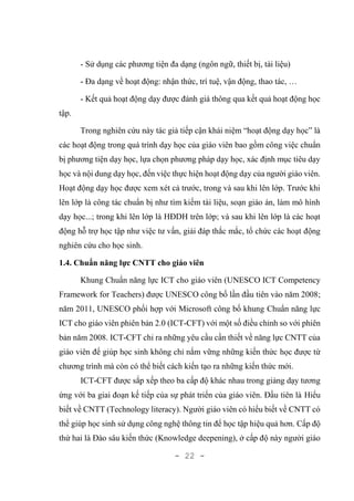 - 22 -
- Sử dụng các phương tiện đa dạng (ngôn ngữ, thiết bị, tài liệu)
- Đa dạng về hoạt động: nhận thức, trí tuệ, vận động, thao tác, …
- Kết quả hoạt động dạy được đánh giá thông qua kết quả hoạt động học
tập.
Trong nghiên cứu này tác giả tiếp cận khái niệm “hoạt động dạy học” là
các hoạt động trong quá trình dạy học của giáo viên bao gồm công việc chuẩn
bị phương tiện dạy học, lựa chọn phương pháp dạy học, xác định mục tiêu dạy
học và nội dung dạy học, đến việc thực hiện hoạt động dạy của người giáo viên.
Hoạt động dạy học được xem xét cả trước, trong và sau khi lên lớp. Trước khi
lên lớp là công tác chuẩn bị như tìm kiếm tài liệu, soạn giáo án, làm mô hình
dạy học...; trong khi lên lớp là HĐDH trên lớp; và sau khi lên lớp là các hoạt
động hỗ trợ học tập như việc tư vấn, giải đáp thắc mắc, tổ chức các hoạt động
nghiên cứu cho học sinh.
1.4. Chuẩn năng lực CNTT cho giáo viên
Khung Chuẩn năng lực ICT cho giáo viên (UNESCO ICT Competency
Framework for Teachers) được UNESCO công bố lần đầu tiên vào năm 2008;
năm 2011, UNESCO phối hợp với Microsoft công bố khung Chuẩn năng lực
ICT cho giáo viên phiên bản 2.0 (ICT-CFT) với một số điều chỉnh so với phiên
bản năm 2008. ICT-CFT chỉ ra những yêu cầu cần thiết về năng lực CNTT của
giáo viên để giúp học sinh không chỉ nắm vững những kiến thức học được từ
chương trình mà còn có thể biết cách kiến tạo ra những kiến thức mới.
ICT-CFT được sắp xếp theo ba cấp độ khác nhau trong giảng dạy tương
ứng với ba giai đoạn kế tiếp của sự phát triển của giáo viên. Đầu tiên là Hiểu
biết về CNTT (Technology literacy). Người giáo viên có hiểu biết về CNTT có
thể giúp học sinh sử dụng công nghệ thông tin để học tập hiệu quả hơn. Cấp độ
thứ hai là Đào sâu kiến thức (Knowledge deepening), ở cấp độ này người giáo
 