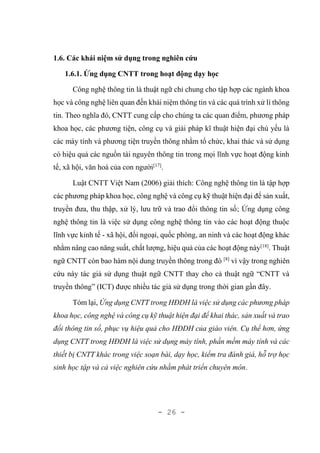 - 26 -
1.6. Các khái niệm sử dụng trong nghiên cứu
1.6.1. Ứng dụng CNTT trong hoạt động dạy học
Công nghệ thông tin là thuật ngữ chỉ chung cho tập hợp các ngành khoa
học và công nghệ liên quan đến khái niệm thông tin và các quá trình xử lí thông
tin. Theo nghĩa đó, CNTT cung cấp cho chúng ta các quan điểm, phương pháp
khoa học, các phương tiện, công cụ và giải pháp kĩ thuật hiện đại chủ yếu là
các máy tính và phương tiện truyền thông nhằm tổ chức, khai thác và sử dụng
có hiệu quả các nguồn tài nguyên thông tin trong mọi lĩnh vực hoạt động kinh
tế, xã hội, văn hoá của con người[17]
.
Luật CNTT Việt Nam (2006) giải thích: Công nghệ thông tin là tập hợp
các phương pháp khoa học, công nghệ và công cụ kỹ thuật hiện đại để sản xuất,
truyền đưa, thu thập, xử lý, lưu trữ và trao đổi thông tin số; Ứng dụng công
nghệ thông tin là việc sử dụng công nghệ thông tin vào các hoạt động thuộc
lĩnh vực kinh tế - xã hội, đối ngoại, quốc phòng, an ninh và các hoạt động khác
nhằm nâng cao năng suất, chất lượng, hiệu quả của các hoạt động này[18]
. Thuật
ngữ CNTT còn bao hàm nội dung truyền thông trong đó [8]
vì vậy trong nghiên
cứu này tác giả sử dụng thuật ngữ CNTT thay cho cả thuật ngữ “CNTT và
truyền thông” (ICT) được nhiều tác giả sử dụng trong thời gian gần đây.
Tóm lại, Ứng dụng CNTT trong HĐDH là việc sử dụng các phương pháp
khoa học, công nghệ và công cụ kỹ thuật hiện đại để khai thác, sản xuất và trao
đổi thông tin số, phục vụ hiệu quả cho HĐDH của giáo viên. Cụ thể hơn, ứng
dụng CNTT trong HĐDH là việc sử dụng máy tính, phần mềm máy tính và các
thiết bị CNTT khác trong việc soạn bài, dạy học, kiểm tra đánh giá, hỗ trợ học
sinh học tập và cả việc nghiên cứu nhằm phát triển chuyên môn.
 