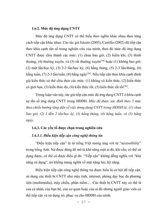 - 27 -
1.6.2. Mức độ ứng dụng CNTT
Mức độ ứng dụng CNTT có thể hiểu theo nghĩa khác nhau theo từng
cách tiếp cận khác nhau. Các tác giả Isleem (2003), Castillo (2002) đã tiếp cận
theo khía cạnh tần số trong nghiên cứu của mình, theo đó mức độ ứng dụng
CNTT được chia thành các mức: (1) chưa bao giờ, (2) hiếm khi, (3) thỉnh
thoảng, (4) thường xuyên, và (5) rất thường xuyên[38]
hoặc (1) không bao giờ,
(2) một lần/học kỳ, (3) 2-3 lần/học kỳ, (4) hằng tháng, (5) 2-3 lần/tháng, (6)
hằng tuần, (7) 2-3 lần/tuần, (8) hằng ngày[36]
. Nếu tiếp cận theo khía cạnh đánh
giá kiến thức có thể chia theo các mức: (1) không có kiến thức, (2) kiến thức
có giới hạn, (3) kiến thức đủ, (4) kiến thức tốt, (5) kiến thức rất tốt[36]
.
Trong luận văn này, tác giả tiếp cận mức độ ứng dụng CNTT ở khía cạnh
sự tần số ứng dụng CNTT trong HĐDH. Mức độ được xác định theo 5 mức
theo chiều hướng tăng dần về việc ứnng dụng CNTT trong HĐDH là: (1) chưa
bao giờ, (2) 1 đến 2 lần/học kỳ, (3) hằng tháng, (4) hằng tuần, và (5) hằng
ngày.
1.6.3. Các yếu tố được chọn trong nghiên cứu
1.6.3.1. Điều kiện tiếp cận công nghệ thông tin
“Điều kiện tiếp cận” là từ tiếng Việt tương ứng với từ “accessibility”
trong tiếng Anh. Nó được dùng để mô tả khả năng một ai đó, khi cần, có thể sử
dụng được, có thể có được điều gì đó. “Tiếp cận” không đồng nghĩa với “khả
năng sử dụng”, nó không mang nghĩa về mặt năng lực, kỹ năng.
Điều kiện tiếp cận công nghệ thông tin được hiểu là cơ hội để tiếp cận,
sử dụng các thiết bị CNTT như máy tính, internet, phòng dạy học đa phương
tiện (multimedia), máy chiếu, phần mềm…. Các thiết bị CNTT này có thể là
của cá nhân, của bạn bè, của cơ quan hoặc của ai đó nhưng người giáo viên có
thể tiếp cận và sử dụng nó, phục vụ cho HĐDH của mình.
 