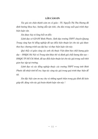 - ii -
LỜI CẢM ƠN
Tác giả xin chân thành cảm ơn cô giáo - TS. Nguyễn Thị Thu Hương đã
định hướng khoa học, hướng dẫn tận tình, chu đáo trong suốt quá trình thực
hiện luận văn.
Xin được bày tỏ lòng biết ơn đến:
Lãnh đạo sở GD-ĐT Bình Phước, lãnh đạo trường THPT chuyên Quang
Trung cùng bạn bè đồng nghiệp đã tạo điều kiện thuận lợi cho tác giả được
theo học chương trình sau đại học và thực hiện luận văn này.
Quý thầy cô giáo cùng các anh chị thuộc Viện đảm bảo chất lượng giáo
dục – ĐHQG Hà Nội và Trung tâm khảo thí và đánh giá chất lượng đào tạo –
ĐHQG TP.Hồ Chí Minh, đã tạo điều kiện thuận lợi cho tác giả trong suốt thời
gian học tập tại trường.
Lãnh đạo và các đồng nghiệp thuộc các trường THPT trong tỉnh Bình
Phước đã nhiệt tình hỗ trợ, hợp tác cùng tác giả trong quá trình thực hiện đề
tài.
Xin đặc biệt cảm ơn mẹ cha và những người thân trong gia đình đã luôn
giúp đỡ, động viên tác giả hoàn thành luận văn này !
 