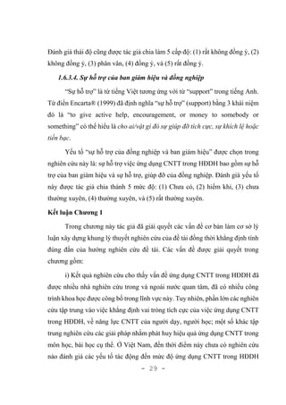 - 29 -
Đánh giá thái độ cũng được tác giả chia làm 5 cấp độ: (1) rất không đồng ý, (2)
không đồng ý, (3) phân vân, (4) đồng ý, và (5) rất đồng ý.
1.6.3.4. Sự hỗ trợ của ban giám hiệu và đồng nghiệp
“Sự hỗ trợ” là từ tiếng Việt tương ứng với từ “support” trong tiếng Anh.
Từ điển Encarta® (1999) đã định nghĩa “sự hỗ trợ” (support) bằng 3 khái niệm
đó là “to give active help, encouragement, or money to somebody or
something” có thể hiểu là cho ai/vật gì đó sự giúp đỡ tích cực, sự khích lệ hoặc
tiền bạc.
Yếu tố “sự hỗ trợ của đồng nghiệp và ban giám hiệu” được chọn trong
nghiên cứu này là: sự hỗ trợ việc ứng dụng CNTT trong HĐDH bao gồm sự hỗ
trợ của ban giám hiệu và sự hỗ trợ, giúp đỡ của đồng nghiệp. Đánh giá yếu tố
này được tác giả chia thành 5 mức độ: (1) Chưa có, (2) hiếm khi, (3) chưa
thường xuyên, (4) thường xuyên, và (5) rất thường xuyên.
Kết luận Chương 1
Trong chương này tác giả đã giải quyết các vấn đề cơ bản làm cơ sở lý
luận xây dựng khung lý thuyết nghiên cứu của đề tài đồng thời khẳng định tính
đúng đắn của hướng nghiên cứu đề tài. Các vấn đề được giải quyết trong
chương gồm:
i) Kết quả nghiên cứu cho thấy vấn đề ứng dụng CNTT trong HĐDH đã
được nhiều nhà nghiên cứu trong và ngoài nước quan tâm, đã có nhiều công
trình khoa học được công bố trong lĩnh vực này. Tuy nhiên, phần lớn các nghiên
cứu tập trung vào việc khẳng định vai tròng tích cực của việc ứng dụng CNTT
trong HĐDH, về năng lực CNTT của người dạy, người học; một số khác tập
trung nghiên cứu các giải pháp nhằm phát huy hiệu quả ứng dụng CNTT trong
môn học, bài học cụ thể. Ở Việt Nam, đến thời điểm này chưa có nghiên cứu
nào đánh giá các yếu tố tác động đến mức độ ứng dụng CNTT trong HĐDH
 