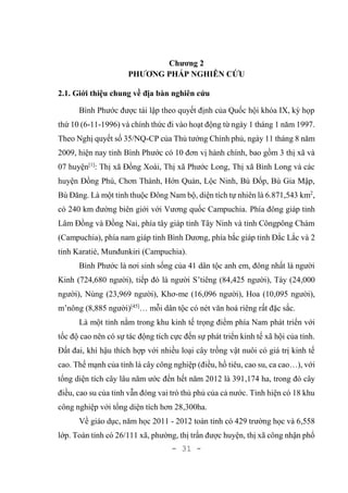 - 31 -
Chương 2
PHƯƠNG PHÁP NGHIÊN CỨU
2.1. Giới thiệu chung về địa bàn nghiên cứu
Bình Phước được tái lập theo quyết định của Quốc hội khóa IX, kỳ họp
thứ 10 (6-11-1996) và chính thức đi vào hoạt động từ ngày 1 tháng 1 năm 1997.
Theo Nghị quyết số 35/NQ-CP của Thủ tướng Chính phủ, ngày 11 tháng 8 năm
2009, hiện nay tỉnh Bình Phước có 10 đơn vị hành chính, bao gồm 3 thị xã và
07 huyện[1]
: Thị xã Đồng Xoài, Thị xã Phước Long, Thị xã Bình Long và các
huyện Đồng Phú, Chơn Thành, Hớn Quản, Lộc Ninh, Bù Đốp, Bù Gia Mập,
Bù Đăng. Là một tỉnh thuộc Đông Nam bộ, diện tích tự nhiên là 6.871,543 km2
,
có 240 km đường biên giới với Vương quốc Campuchia. Phía đông giáp tỉnh
Lâm Đồng và Đồng Nai, phía tây giáp tỉnh Tây Ninh và tỉnh Côngpông Chàm
(Campuchia), phía nam giáp tỉnh Bình Dương, phía bắc giáp tỉnh Đắc Lắc và 2
tỉnh Karatié, Munđunkiri (Campuchia).
Bình Phước là nơi sinh sống của 41 dân tộc anh em, đông nhất là người
Kinh (724,680 người), tiếp đó là người S’tiêng (84,425 người), Tày (24,000
người), Nùng (23,969 người), Khơ-me (16,096 người), Hoa (10,095 người),
m’nông (8,885 người)[45]
… mỗi dân tộc có nét văn hoá riêng rất đặc sắc.
Là một tỉnh nằm trong khu kinh tế trọng điểm phía Nam phát triển với
tốc độ cao nên có sự tác động tích cực đến sự phát triển kinh tế xã hội của tỉnh.
Đất đai, khí hậu thích hợp với nhiều loại cây trồng vật nuôi có giá trị kinh tế
cao. Thế mạnh của tỉnh là cây công nghiệp (điều, hồ tiêu, cao su, ca cao…), với
tổng diện tích cây lâu năm ước đến hết năm 2012 là 391,174 ha, trong đó cây
điều, cao su của tỉnh vẫn đóng vai trò thủ phủ của cả nước. Tỉnh hiện có 18 khu
công nghiệp với tổng diện tích hơn 28,300ha.
Về giáo dục, năm học 2011 - 2012 toàn tỉnh có 429 trường học và 6,558
lớp. Toàn tỉnh có 26/111 xã, phường, thị trấn được huyện, thị xã công nhận phổ
 