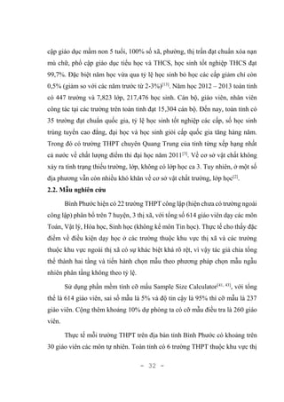 - 32 -
cập giáo dục mầm non 5 tuổi, 100% số xã, phường, thị trấn đạt chuẩn xóa nạn
mù chữ, phổ cập giáo dục tiểu học và THCS, học sinh tốt nghiệp THCS đạt
99,7%. Đặc biệt năm học vừa qua tỷ lệ học sinh bỏ học các cấp giảm chỉ còn
0,5% (giảm so với các năm trước từ 2-3%)[13]
. Năm học 2012 – 2013 toàn tỉnh
có 447 trường và 7,823 lớp, 217,476 học sinh. Cán bộ, giáo viên, nhân viên
công tác tại các trường trên toàn tỉnh đạt 15,304 cán bộ. Đến nay, toàn tỉnh có
35 trường đạt chuẩn quốc gia, tỷ lệ học sinh tốt nghiệp các cấp, số học sinh
trúng tuyển cao đẳng, đại học và học sinh giỏi cấp quốc gia tăng hàng năm.
Trong đó có trường THPT chuyên Quang Trung của tỉnh từng xếp hạng nhất
cả nước về chất lượng điểm thi đại học năm 2011[3]
. Về cơ sở vật chất không
xảy ra tình trạng thiếu trường, lớp, không có lớp học ca 3. Tuy nhiên, ở một số
địa phương vẫn còn nhiều khó khăn về cơ sở vật chất trường, lớp học[2]
.
2.2. Mẫu nghiên cứu
Bình Phước hiện có 22 trường THPT công lập (hiện chưa có trường ngoài
công lập) phân bổ trên 7 huyện, 3 thị xã, với tổng số 614 giáo viên dạy các môn
Toán, Vật lý, Hóa học, Sinh học (không kể môn Tin học). Thực tế cho thấy đặc
điểm về điều kiện dạy học ở các trường thuộc khu vực thị xã và các trường
thuộc khu vực ngoài thị xã có sự khác biệt khá rõ rệt, vì vậy tác giả chia tổng
thể thành hai tầng và tiến hành chọn mẫu theo phương pháp chọn mẫu ngẫu
nhiên phân tầng không theo tỷ lệ.
Sử dụng phần mềm tính cỡ mấu Sample Size Calculator[41, 43]
, với tổng
thể là 614 giáo viên, sai số mẫu là 5% và độ tin cậy là 95% thì cỡ mẫu là 237
giáo viên. Cộng thêm khoảng 10% dự phòng ta có cỡ mẫu điều tra là 260 giáo
viên.
Thực tế mỗi trường THPT trên địa bàn tỉnh Bình Phước có khoảng trên
30 giáo viên các môn tự nhiên. Toàn tỉnh có 6 trường THPT thuộc khu vực thị
 
