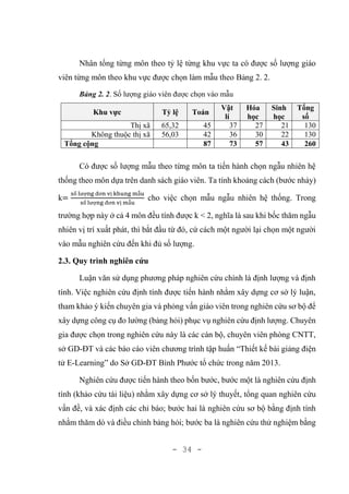 - 34 -
Nhân tổng từng môn theo tỷ lệ từng khu vực ta có được số lượng giáo
viên từng môn theo khu vực được chọn làm mẫu theo Bảng 2. 2.
Bảng 2. 2. Số lượng giáo viên được chọn vào mẫu
Khu vực Tỷ lệ Toán
Vật
lí
Hóa
học
Sinh
học
Tổng
số
Thị xã 65,32 45 37 27 21 130
Không thuộc thị xã 56,03 42 36 30 22 130
Tổng cộng 87 73 57 43 260
Có được số lượng mẫu theo từng môn ta tiến hành chọn ngẫu nhiên hệ
thống theo môn dựa trên danh sách giáo viên. Ta tính khoảng cách (bước nhảy)
k=
số lượng đơn vị khung mẫu
số lượng đơn vị mẫu
cho việc chọn mẫu ngẫu nhiên hệ thống. Trong
trường hợp này ở cả 4 môn đều tính được k < 2, nghĩa là sau khi bốc thăm ngẫu
nhiên vị trí xuất phát, thì bắt đầu từ đó, cứ cách một người lại chọn một người
vào mẫu nghiên cứu đến khi đủ số lượng.
2.3. Quy trình nghiên cứu
Luận văn sử dụng phương pháp nghiên cứu chính là định lượng và định
tính. Việc nghiên cứu định tính được tiến hành nhằm xây dựng cơ sở lý luận,
tham khảo ý kiến chuyên gia và phỏng vấn giáo viên trong nghiên cứu sơ bộ để
xây dựng công cụ đo lường (bảng hỏi) phục vụ nghiên cứu định lượng. Chuyên
gia được chọn trong nghiên cứu này là các cán bộ, chuyên viên phòng CNTT,
sở GD-ĐT và các báo cáo viên chương trình tập huấn “Thiết kế bài giảng điện
tử E-Learning” do Sở GD-ĐT Bình Phước tổ chức trong năm 2013.
Nghiên cứu được tiến hành theo bốn bước, bước một là nghiên cứu định
tính (khảo cứu tài liệu) nhằm xây dựng cơ sở lý thuyết, tổng quan nghiên cứu
vấn đề, và xác định các chỉ báo; bước hai là nghiên cứu sơ bộ bằng định tính
nhằm thăm dò và điều chỉnh bảng hỏi; bước ba là nghiên cứu thử nghiệm bằng
 