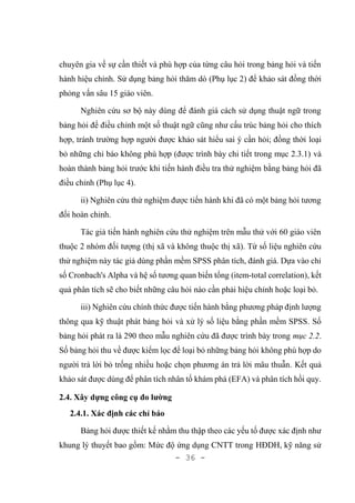 - 36 -
chuyên gia về sự cần thiết và phù hợp của từng câu hỏi trong bảng hỏi và tiến
hành hiệu chỉnh. Sử dụng bảng hỏi thăm dò (Phụ lục 2) để khảo sát đồng thời
phỏng vấn sâu 15 giáo viên.
Nghiên cứu sơ bộ này dùng để đánh giá cách sử dụng thuật ngữ trong
bảng hỏi để điều chỉnh một số thuật ngữ cũng như cấu trúc bảng hỏi cho thích
hợp, tránh trường hợp người được khảo sát hiểu sai ý cần hỏi; đồng thời loại
bỏ những chỉ báo không phù hợp (được trình bày chi tiết trong mục 2.3.1) và
hoàn thành bảng hỏi trước khi tiến hành điều tra thử nghiệm bằng bảng hỏi đã
điều chỉnh (Phụ lục 4).
ii) Nghiên cứu thử nghiệm được tiến hành khi đã có một bảng hỏi tương
đối hoàn chỉnh.
Tác giả tiến hành nghiên cứu thử nghiệm trên mẫu thử với 60 giáo viên
thuộc 2 nhóm đối tượng (thị xã và không thuộc thị xã). Từ số liệu nghiên cứu
thử nghiệm này tác giả dùng phần mềm SPSS phân tích, đánh giá. Dựa vào chỉ
số Cronbach's Alpha và hệ số tương quan biến tổng (item-total correlation), kết
quả phân tích sẽ cho biết những câu hỏi nào cần phải hiệu chỉnh hoặc loại bỏ.
iii) Nghiên cứu chính thức được tiến hành bằng phương pháp định lượng
thông qua kỹ thuật phát bảng hỏi và xử lý số liệu bằng phần mềm SPSS. Số
bảng hỏi phát ra là 290 theo mẫu nghiên cứu đã được trình bày trong mục 2.2.
Số bảng hỏi thu về được kiểm lọc để loại bỏ những bảng hỏi không phù hợp do
người trả lời bỏ trống nhiều hoặc chọn phương án trả lời mâu thuẫn. Kết quả
khảo sát được dùng để phân tích nhân tố khám phá (EFA) và phân tích hồi quy.
2.4. Xây dựng công cụ đo lường
2.4.1. Xác định các chỉ báo
Bảng hỏi được thiết kế nhằm thu thập theo các yếu tố được xác định như
khung lý thuyết bao gồm: Mức độ ứng dụng CNTT trong HĐDH, kỹ năng sử
 