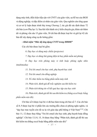 - 37 -
dụng máy tính, điều kiện tiếp cận với CNTT của giáo viên, sự hỗ trợ của BGH
và động nghiệp, và đặc điểm cá nhân của giáo viên. Qua nghiên cứu tổng quan
và cơ sở lý luận được trình bày trong Chương 2, tác giả đã xác định được 72
chỉ báo (xem Phụ lục 1). Sau khi tiến hành xin ý kiến chuyên gia, khảo sát thăm
dò và phỏng vấn sâu 15 giáo viên, 30 chỉ báo đã được loại bỏ và giữ lại 42 chỉ
báo để xây dựng công cụ đo lường gồm:
- Khái niệm “Mức độ ứng dụng CNTT trong HĐDH”
Các chỉ báo được loại bỏ gồm:
6. Dạy học có dùng máy chiếu (projector)
7. Dạy học có dùng bài giảng điện tử hay phần mềm mô phỏng
8. Dạy học trên phòng máy vi tính hoặc phòng nghe nhìn
(multimedia)
11. Trả lời email cho học sinh, phụ huynh học sinh
12. Trả lời email cho đồng nghiệp
13. Tổ chức kiểm tra bằng phần mềm máy tính
14. Phân tích, đánh giá đề trắc nghiệm sau khi kiểm tra
15. Phân tích thông tin về kết quả học tập của học sinh
16. Phân tích, đánh giá đề thi sau khi kiểm tra (bằng excel hoặc bằng
phần mềm nào đó).
Chỉ báo số 6 được loại bỏ vì đã bao hàm trong chỉ báo số 7. Các chỉ báo
số 8, 9 được loại bỏ vì phần lớn các trường đều chưa có phòng nghe nghìn, và
“dạy học trực tuyến còn rất xa lạ với giáo dục phổ thông ở Việt Nam”[14]
. Chỉ
báo 11, 12 được thay bằng “Trả lời email cho học sinh, phụ huynh hoặc đồng
nghiệp”. Chỉ báo 13,14, 15, 16 được thay bằng “Phân tích, đánh giá đề thi sau
khi kiểm tra (bằng excel hoặc bằng phần mềm nào đó)”
 