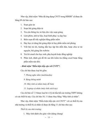 - 38 -
Như vậy, khái niệm “Mức độ ứng dụng CNTT trong HĐDH” sẽ được đo
bằng 09 chỉ báo sau:
1. Soạn giáo án
2. Soạn bài giảng điện tử
3. Tra cứu thông tin, tư liệu cho việc soạn giảng
4. Làm phim, ảnh tư liệu, hoạt hình phục vụ dạy học
5. Biên soạn đề trắc nghiệm bằng phần mềm
6. Dạy học có dùng bài giảng điện tử hay phần mềm mô phỏng
7. Viết bài trả lời, hướng dẫn học tập lên diễn đàn, hoặc chia sẻ tài
nguyên, bài giảng lên website
8. Trả lời email cho học sinh, phụ huynh hoặc đồng nghiệp
9. Phân tích, đánh giá đề thi sau khi kiểm tra (bằng excel hoặc bằng
phần mềm nào đó).
- Khái niệm “Điều kiện tiếp cận với CNTT”:
Các chỉ báo được loại bỏ gồm:
7. Phòng nghe nhìn (multimedia)
9. Bảng thông minh
10. Máy tính cá nhân (máy để bàn)
11. Laptop cá nhân (máy tính xách tay)
Các chỉ báo số 7, 9 được loại bỏ vì lý do hầu hết các trường THPT không
có các thiết bị này. Các chỉ báo 10, 11 được thay bằng “Máy tính cá nhân”.
Như vậy, khái niệm “Điều kiện tiếp cận với CNTT” với cả thiết bị của
nhà trường và thiết bị cá nhân sẽ được đo bằng 11 chỉ báo như sau:
Thiết bị của nhà trường:
1. Máy tính dành cho giáo viên (dùng chung)
 