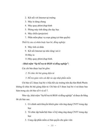 - 39 -
2. Kết nối với Internet tại trường
3. Máy in dùng chung
4. Máy quay phim/chụp hình
5. Phòng máy tính dùng cho dạy học
6. Máy chiếu (projector)
7. Phần mềm phục vụ soạn giảng (có bản quyền)
Thiết bị của cá nhân hoặc bạn bè, đồng nghiệp:
8. Máy tính cá nhân
9. Kết nối Internet tại nhà riêng/ nơi ở
10.Máy in
11.Máy quay phim/chụp hình.
- Khái niệm “Sự hỗ trợ từ BGH và đồng nghiệp”:
Các chỉ báo được loại bỏ gồm:
2. Tổ chức thi bài giảng điện tử
5. Hỗ trợ giáo viên cài đặt và cập nhật phần mềm
Chỉ báo số 2 được loại bỏ vì hầu hết các trường trên địa bàn Bình Phước
không tổ chức thi bài giảng điện tử. Chỉ báo số 5 được loại bỏ vì nó được bao
hàm trong các chỉ báo số 6 và số 7.
Như vậy, khái niệm “Sự hỗ trợ từ BGH và đồng nghiệp” sẽ được đo bằng
06 chỉ báo sau:
1. Có chính sách khuyến khích giáo viên ứng dụng CNTT trong dạy
học
2. Tổ chức tập huấn/hội thảo về kỹ năng ứng dụng CNTT trong dạy
học
3. Cung cấp phần mềm có bản quyền cho giáo viên
 