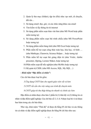 - 41 -
2. Quản lý thư mục (folder), tập tin (file) như: tạo mới, di chuyển,
đổi tên…
3. Sử dụng email: đọc, gửi, và các chức năng khác của email
4. Tìm kiếm và lấy thông tin từ internet
5. Sử dụng phần mềm soạn thảo văn bản (như MS Word hoặc phần
mềm tương tự)
6. Sử dụng phầm mềm soạn bài trình chiếu (như MS PowerPoint
hoặc tương tự)
7. Sử dụng phầm mềm bảng tính (như MS Excel hoặc tương tự)
8. Phần mềm hỗ trợ soạn công thức toán học, hóa học, vẽ hình …
(như Mathtype, Chemwin, Science Helper… hoặc tương tự)
9. Phần mềm hỗ trợ soạn bài giảng điện tử (như Violet, Adobe
presenter, iSpring, Lecture Maker, hoặc tương tự)
10.Phần mềm soạn đề trắc nghiệm (như McMix hoặc tương tự)
11.Hệ quản trị CSDL (như MS Access, SQL, My SQL…)
- Khái niệm “Đặc điểm cá nhân”:
Các chỉ báo được loại bỏ gồm:
3.Ứng dụng CNTT làm cho người giáo viên vất vả hơn
5.CNTT rất cần cho việc nâng cao trình độ chuyên môn
8.CNTT giúp tôi thu thập thông tin nhanh và chính xác hơn
Đặc điểm cá nhân được chia làm 2 phần là (1) thái độ và (2) thông tin cá
nhân và đặc điểm nghề nghiệp. Các chỉ báo số 3, 5, 8, 9 được loại bỏ vì nó được
bao hàm trong các chỉ báo khác.
Như vậy, khái niệm “Thái độ” sẽ được đo bằng 05 chỉ báo và các thông
tin cá nhân và đặc điểm nghề nghiệp được đo bằng 06 chỉ báo như sau:
 