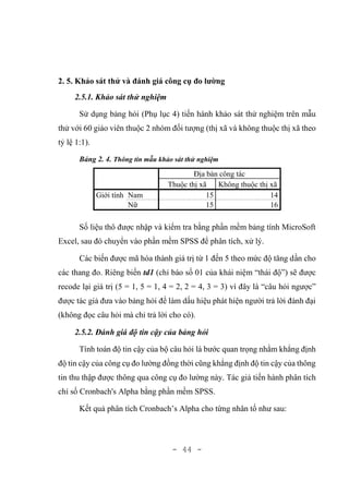 - 44 -
2. 5. Khảo sát thử và đánh giá công cụ đo lường
2.5.1. Khảo sát thử nghiệm
Sử dụng bảng hỏi (Phụ lục 4) tiến hành khảo sát thử nghiệm trên mẫu
thử với 60 giáo viên thuộc 2 nhóm đối tượng (thị xã và không thuộc thị xã theo
tỷ lệ 1:1).
Bảng 2. 4. Thông tin mẫu khảo sát thử nghiệm
Địa bàn công tác
Thuộc thị xã Không thuộc thị xã
Giới tính Nam 15 14
Nữ 15 16
Số liệu thô được nhập và kiểm tra bằng phần mềm bảng tính MicroSoft
Excel, sau đó chuyển vào phần mềm SPSS để phân tích, xử lý.
Các biến được mã hóa thành giá trị từ 1 đến 5 theo mức độ tăng dần cho
các thang đo. Riêng biến td1 (chỉ báo số 01 của khái niệm “thái độ”) sẽ được
recode lại giá trị (5 = 1, 5 = 1, 4 = 2, 2 = 4, 3 = 3) vì đây là “câu hỏi ngược”
được tác giả đưa vào bảng hỏi để làm dấu hiệu phát hiện người trả lời đánh đại
(không đọc câu hỏi mà chỉ trả lời cho có).
2.5.2. Đánh giá độ tin cậy của bảng hỏi
Tính toán độ tin cậy của bộ câu hỏi là bước quan trọng nhằm khẳng định
độ tin cậy của công cụ đo lường đồng thời cũng khẳng định độ tin cậy của thông
tin thu thập được thông qua công cụ đo lường này. Tác giả tiến hành phân tích
chỉ số Cronbach's Alpha bằng phần mềm SPSS.
Kết quả phân tích Cronbach’s Alpha cho từng nhân tố như sau:
 