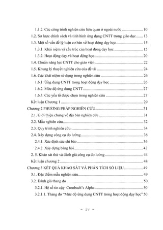 - iv -
1.1.2. Các công trình nghiên cứu liên quan ở ngoài nước ......................10
1.2. Sơ lược chính sách và tình hình ứng dụng CNTT trong giáo dục....... 13
1.3. Một số vấn đề lý luận cơ bản về hoạt động dạy học............................ 15
1.3.1. Khái niệm và cấu trúc của hoạt động dạy học ..............................15
1.3.2. Hoạt động dạy và hoạt động học...................................................20
1.4. Chuẩn năng lực CNTT cho giáo viên .................................................. 22
1.5. Khung lý thuyết nghiên cứu của đề tài ................................................ 24
1.6. Các khái niệm sử dụng trong nghiên cứu ............................................ 26
1.6.1. Ứng dụng CNTT trong hoạt động dạy học ...................................26
1.6.2. Mức độ ứng dụng CNTT...............................................................27
1.6.3. Các yếu tố được chọn trong nghiên cứu .......................................27
Kết luận Chương 1 ...................................................................................... 29
Chương 2 PHƯƠNG PHÁP NGHIÊN CỨU..................................................31
2.1. Giới thiệu chung về địa bàn nghiên cứu .............................................. 31
2.2. Mẫu nghiên cứu.................................................................................... 32
2.3. Quy trình nghiên cứu ........................................................................... 34
2.4. Xây dựng công cụ đo lường................................................................. 36
2.4.1. Xác định các chỉ báo .....................................................................36
2.4.2. Xây dựng bảng hỏi........................................................................42
2. 5. Khảo sát thử và đánh giá công cụ đo lường........................................ 44
Kết luận chương 2....................................................................................... 48
Chương 3 KẾT QUẢ KHẢO SÁT VÀ PHÂN TÍCH SỐ LIỆU....................49
3.1. Đặc điểm mẫu nghiên cứu.................................................................... 49
3.2. Đánh giá thang đo ................................................................................ 50
3.2.1. Hệ số tin cậy Cronbach’s Alpha ..................................................50
3.2.1.1. Thang đo “Mức độ ứng dụng CNTT trong hoạt động dạy học” 50
 