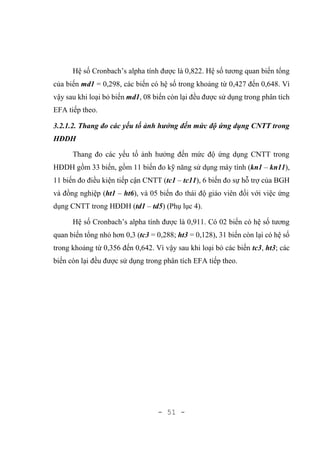- 51 -
Hệ số Cronbach’s alpha tính được là 0,822. Hệ số tương quan biến tổng
của biến md1 = 0,298, các biến có hệ số trong khoảng từ 0,427 đến 0,648. Vì
vậy sau khi loại bỏ biến md1, 08 biến còn lại đều được sử dụng trong phân tích
EFA tiếp theo.
3.2.1.2. Thang đo các yếu tố ảnh hưởng đến mức độ ứng dụng CNTT trong
HĐDH
Thang đo các yếu tố ảnh hưởng đến mức độ ứng dụng CNTT trong
HĐDH gồm 33 biến, gồm 11 biến đo kỹ năng sử dụng máy tính (kn1 – kn11),
11 biến đo điều kiện tiếp cận CNTT (tc1 – tc11), 6 biến đo sự hỗ trợ của BGH
và đồng nghiệp (ht1 – ht6), và 05 biến đo thái độ giáo viên đối với việc ứng
dụng CNTT trong HĐDH (td1 – td5) (Phụ lục 4).
Hệ số Cronbach’s alpha tính được là 0,911. Có 02 biến có hệ số tương
quan biến tổng nhỏ hơn 0,3 (tc3 = 0,288; ht3 = 0,128), 31 biến còn lại có hệ số
trong khoảng từ 0,356 đến 0,642. Vì vậy sau khi loại bỏ các biến tc3, ht3; các
biến còn lại đều được sử dụng trong phân tích EFA tiếp theo.
 
