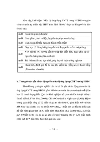 - 54 -
Như vậy, khái niệm “Mức độ ứng dụng CNTT trong HĐDH của giáo
viên các môn tự nhiên bậc THPT tình Bình Phước” được đo bằng 07 chỉ báo
(biến) sau:
md2 Soạn bài giảng điện tử
md4 Làm phim, ảnh tư liệu, hoạt hình phục vụ dạy học
md5 Biên soạn đề trắc nghiệm bằng phần mềm
md6 Dạy học có dùng bài giảng điện tử hay phần mềm mô phỏng
md7
Viết bài trả lời, hướng dẫn học tập lên diễn đàn, hoặc chia sẻ tài
nguyên, bài giảng lên website
md8 Trả lời email cho học sinh, phụ huynh hoặc đồng nghiệp
md9
Phân tích, đánh giá đề thi sau khi kiểm tra (bằng excel hoặc bằng
phần mềm nào đó)
b. Thang đo các yếu tố tác động đến mức độ ứng dụng CNTT trong HĐDH
Theo khung lý thuyết nghiên cứu thì có 04 yếu tố tác động đến mức độ
ứng dụng CNTT trong HĐDH gồm 33 biến quan sát. Số quan sát (cỡ mẫu) lớn
hơn 05 lần số lượng biến (Qui tắc kinh nghiệm: số quan sát lớn hơn (ít nhất) 5
lần số biến (Lê Văn Huy, 2009)), Chỉ số Cronbach’s Alpha cao (0,911). Hệ số
tương quan biến tổng có 02 biến có giá trị nhỏ hơn 0,3 gồm biến tc3 và biến
ht3. Như vậy sau khi loại bỏ 2 biến tc3 và ht3, 31 biến còn lại đều đạt điều kiện
để tiến hành phân tích EFA. Tiến hành phân tích EFA lần thứ nhất, các biến
tc2, tc4 tiếp tục bị loại bỏ do có chỉ số Factor loading nhỏ (< 0,5). Tiến hành
phân tích EFA lần 2 thu được kết quả như sau:
 