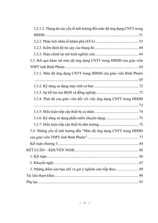 - v -
3.2.1.2. Thang đo các yếu tố ảnh hưởng đến mức độ ứng dụng CNTT trong
HĐDH .....................................................................................................51
3.2.2. Phân tích nhân tố khám phá (EFA)...............................................53
3.2.3. Kiểm định độ tin cậy của thang đo ...............................................60
3.2.3. Hiệu chỉnh lại mô hình nghiên cứu...............................................64
3.3. Kết quả khảo sát mức độ ứng dụng CNTT trong HĐDH của giáo viên
THPT tỉnh Bình Phước................................................................................ 65
3.3.1. Mức độ ứng dụng CNTT trong HĐDH của giáo viên Bình Phước
.................................................................................................................65
3.3.2. Kỹ năng sử dụng máy tính cơ bản ................................................72
3.3.3. Sự hỗ trợ của BGH và đồng nghiệp..............................................73
3.3.4. Thái độ của giáo viên đối với việc ứng dụng CNTT trong HĐDH
.................................................................................................................73
3.3.5. Điều kiện tiếp cận thiết bị cá nhân................................................74
3.3.6. Kỹ năng sử dụng phần mềm chuyên dụng....................................75
3.3.7. Điều kiện tiếp cận thiết bị nhà trường...........................................75
3.4. Những yếu tố ảnh hưởng đến “Mức độ ứng dụng CNTT trong HĐDH
của giáo viên THPT tỉnh Bình Phước” ....................................................... 77
Kết luận chương 3....................................................................................... 84
KẾT LUẬN – KHUYẾN NGHỊ.....................................................................86
1. Kết luận ................................................................................................... 86
2. Khuyến nghị:........................................................................................... 87
3. Những điểm còn hạn chế và gợi ý nghiên cứu tiếp theo......................... 89
Tài liệu tham khảo...........................................................................................90
Phụ lục.............................................................................................................93
 