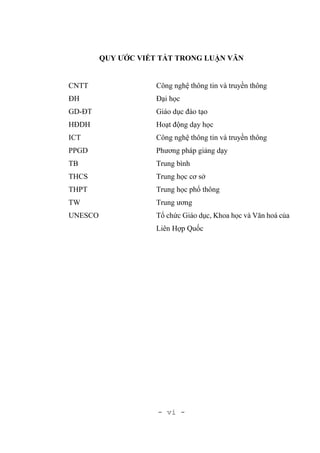 - vi -
QUY ƯỚC VIẾT TẮT TRONG LUẬN VĂN
CNTT Công nghệ thông tin và truyền thông
ĐH Đại học
GD-ĐT Giáo dục đào tạo
HĐDH Hoạt động dạy học
ICT Công nghệ thông tin và truyền thông
PPGD Phương pháp giảng dạy
TB Trung bình
THCS Trung học cơ sở
THPT Trung học phổ thông
TW Trung ương
UNESCO Tổ chức Giáo dục, Khoa học và Văn hoá của
Liên Hợp Quốc
 