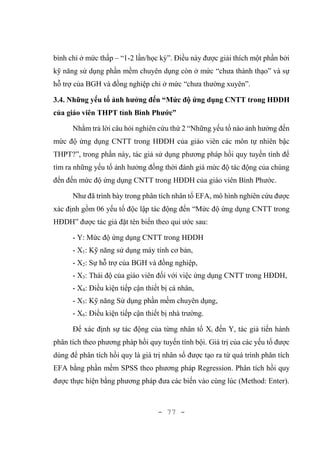 - 77 -
bình chỉ ở mức thấp – “1-2 lần/học kỳ”. Điều này được giải thích một phần bởi
kỹ năng sử dụng phần mềm chuyên dụng còn ở mức “chưa thành thạo” và sự
hỗ trợ của BGH và đồng nghiệp chỉ ở mức “chưa thường xuyên”.
3.4. Những yếu tố ảnh hưởng đến “Mức độ ứng dụng CNTT trong HĐDH
của giáo viên THPT tỉnh Bình Phước”
Nhằm trả lời câu hỏi nghiên cứu thứ 2 “Những yếu tố nào ảnh hưởng đến
mức độ ứng dụng CNTT trong HĐDH của giáo viên các môn tự nhiên bậc
THPT?”, trong phần này, tác giả sử dụng phương pháp hồi quy tuyến tính để
tìm ra những yếu tố ảnh hưởng đồng thời đánh giá mức độ tác động của chúng
đến đến mức độ ứng dụng CNTT trong HĐDH của giáo viên Bình Phước.
Như đã trình bày trong phân tích nhân tố EFA, mô hình nghiên cứu được
xác định gồm 06 yếu tố độc lập tác động đến “Mức độ ứng dụng CNTT trong
HĐDH” được tác giả đặt tên biến theo qui ước sau:
- Y: Mức độ ứng dụng CNTT trong HĐDH
- X1: Kỹ năng sử dụng máy tính cơ bản,
- X2: Sự hỗ trợ của BGH và đồng nghiệp,
- X3: Thái độ của giáo viên đối với việc ứng dụng CNTT trong HĐDH,
- X4: Điều kiện tiếp cận thiết bị cá nhân,
- X5: Kỹ năng Sử dụng phần mềm chuyên dụng,
- X6: Điều kiện tiếp cận thiết bị nhà trường.
Để xác định sự tác động của từng nhân tố Xi đến Y, tác giả tiến hành
phân tích theo phương pháp hồi quy tuyến tính bội. Giá trị của các yếu tố được
dùng để phân tích hồi quy là giá trị nhân số được tạo ra từ quá trình phân tích
EFA bằng phần mềm SPSS theo phương pháp Regression. Phân tích hồi quy
được thực hiện bằng phương pháp đưa các biến vào cùng lúc (Method: Enter).
 