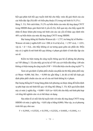 - 78 -
Kết quả phân tích hồi quy tuyến tính bội cho thấy: mức độ giải thích của các
các biến độc lập (Xi) đối với biến phụ thuộc (Y) trong mô hình là 51,5% (
Bảng 3. 31). Nói cách khác, 51,5% sự biến thiên của mức độ ứng dụng CNTT
trong HĐDH được giải thích bới 6 yếu tố (Xi). Kết quả này cho thấy ngoài 06
nhân tố được khám phá trong mô hình còn các các yếu tố khác quy định trên
40% sự biến thiên của mức độ ứng dụng CNTT trong HĐDH.
Đại lượng thống kê Durbin-Watson (d) = 1,737, tra bảng hệ số Durbin –
Watson với mức ý nghĩa 0,05 và n >200, k=6 có hệ số dL = 1,707 và dU = 1,831,
vậy dL < d < 4-dU. cho thấy không có sự tương quan giữa các phần dư. Điều
này có ý nghĩa là mô hình hồi quy không vi phạm giả định về tính độc lập của
sai số.
Kiểm tra hiện tượng đa cộng tuyến thông qua hệ số phóng đại phương
sai VIF (Bảng 3. 32) cho thấy giá trị hệ số VIF của cả 6 biến đều bằng 1,00 nên
không có hiện tượng đa cộng tuyến (VIF > 10 là dấu hiệu của đa cộng tuyến[31]
).
Xem xét giả định về phân phối chuẩn của phần dư thì thấy phân phối này
có Mean =0,000, Std. Dev. = 0,988 tức gần bằng 1, do đó có thể kết luận giả
định phân phối chuẩn của các sai số của mô hình không bị vi phạm.
Đại lượng thống kê F trong bảng phân tích phương sai được dùng để kiểm định
sự phù hợp của mô hình hồi quy với tổng thể (Bảng 3. 33). Kết quả kiểm định
này có mức ý nghĩa Sig. = 0,000 < 0,01 (α= 0,01) thì cho thấy mô hình phù hợp
với tổng thể nghiên cứu và có thể được sử dụng.
Sáu nhân tố có mối liên hệ tuyến tính với mức độ ứng dụng CNTT trong
HĐDH với mức ý nghĩa Sig. < 0,05 (sắp xỉ bằng 0,000). Như vậy, ta có phương
trình hồi quy như sau:
𝑌 = 0,290𝑋1 + 0,352𝑋2 + 0,139𝑋3 + 0,232𝑋4 + 0,468𝑋5 + 0,184𝑋6 + 𝜀
 