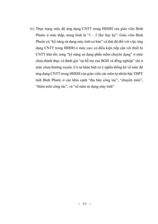 - 85 -
iv) Thực trạng mức độ ứng dụng CNTT trong HĐDH của giáo viên Bình
Phước ở mức thấp, trung bình là “1 – 2 lần/ học kỳ”. Giáo viên Bình
Phước có “kỹ năng sử dụng máy tính cơ bản” và thái độ đối với việc ứng
dụng CNTT trong HĐDH ở mức cao; có điều kiện tiếp cận với thiết bị
CNTT khá tốt; song “kỹ năng sử dụng phần mềm chuyên dụng” ở mức
chưa thành thạo và đánh giá “sự hỗ trợ của BGH và đồng nghiệp” chỉ ở
mức chưa thường xuyên. Có sự khác biệt có ý nghĩa thống kê về mức độ
ứng dụng CNTT trong HĐDH của giáo viên các môn tự nhiên bậc THPT
tỉnh Bình Phước ở các khía cạnh “địa bàn công tác”, “chuyên môn”,
“thâm niên công tác”, và “số năm sử dụng máy tính”
 