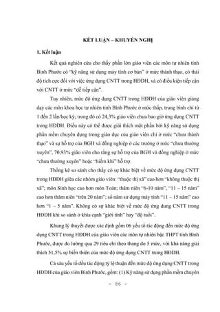 - 86 -
KẾT LUẬN – KHUYẾN NGHỊ
1. Kết luận
Kết quả nghiên cứu cho thấy phần lớn giáo viên các môn tự nhiên tỉnh
Bình Phước có “kỹ năng sử dụng máy tính cơ bản” ở mức thành thạo, có thái
độ tích cực đối với việc ứng dụng CNTT trong HĐDH, và có điều kiện tiếp cận
với CNTT ở mức “dễ tiếp cận”.
Tuy nhiên, mức độ ứng dụng CNTT trong HĐDH của giáo viên giảng
dạy các môn khoa học tự nhiên tỉnh Bình Phước ở mức thấp, trung bình chỉ từ
1 đến 2 lần/học kỳ; trong đó có 24,3% giáo viên chưa bao giờ ứng dụng CNTT
trong HĐDH. Điều này có thể được giải thích một phần bởi kỹ năng sử dụng
phần mềm chuyên dụng trong giáo dục của giáo viên chỉ ở mức “chưa thành
thạo” và sự hỗ trợ của BGH và đồng nghiệp ở các trường ở mức “chưa thường
xuyên”, 70,93% giáo viên cho rằng sự hỗ trợ của BGH và đồng nghiệp ở mức
“chưa thường xuyên” hoặc “hiếm khi” hỗ trợ.
Thống kê so sánh cho thấy có sự khác biệt về mức độ ứng dụng CNTT
trong HĐDH giữa các nhóm giáo viên: “thuộc thị xã” cao hơn “không thuộc thị
xã”; môn Sinh học cao hơn môn Toán; thâm niên “6-10 năm”, “11 – 15 năm”
cao hơn thâm niên “trên 20 năm”; số năm sử dụng máy tính “11 – 15 năm” cao
hơn “1 – 5 năm”. Không có sự khác biệt về mức độ ứng dung CNTT trong
HĐDH khi so sánh ở khía cạnh “giới tính” hay “độ tuổi”.
Khung lý thuyết được xác định gồm 06 yếu tố tác động đến mức độ ứng
dụng CNTT trong HĐDH của giáo viên các môn tự nhiên bậc THPT tỉnh Bình
Phước, được đo lường qua 29 tiêu chí theo thang đo 5 mức, với khả năng giải
thích 51,5% sự biến thiên của mức độ ứng dụng CNTT trong HĐDH.
Cả sáu yếu tố đều tác động tỷ lệ thuận đến mức độ ứng dụng CNTT trong
HĐDH của giáo viên Bình Phước, gồm: (1) Kỹ năng sử dụng phần mềm chuyên
 