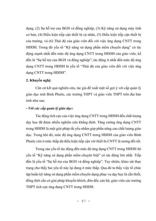 - 87 -
dụng, (2) Sự hỗ trợ của BGH và đồng nghiệp, (3) Kỹ năng sử dụng máy tính
cơ bản, (4) Điều kiện tiếp cận thiết bị cá nhân, (5) Điều kiện tiếp cận thiết bị
của trường, và (6) Thái độ của giáo viên đối với việc ứng dụng CNTT trong
HĐDH. Trong đó yếu tố “Kỹ năng sử dụng phần mềm chuyên dụng” có tác
động mạnh nhất đến mức độ ứng dụng CNTT trong HĐDH của giáo viên, kế
đến là “Sự hỗ trợ của BGH và đồng nghiệp”; tác động ít nhất đến mức độ ứng
dụng CNTT trong HĐDH là yếu tố “Thái độ của giáo viên đối với việc ứng
dụng CNTT trong HĐDH”.
2. Khuyến nghị:
Căn cứ kết quả nghiên cứu, tác giả đề xuất một số gợi ý với cấp quản lý
giáo dục tỉnh Bình Phước, các trường THPT và giáo viên THPT trên địa bàn
tỉnh như sau:
- Với các cấp quản lý giáo dục:
Tác động tích cực của việc ứng dụng CNTT trong HĐDH đến chất lượng
dạy học đã được nhiều nghiên cứu khẳng định. Tăng cường ứng dụng CNTT
trong HĐDH là một giải pháp tất yếu nhằm góp phần nâng cao chất lượng giáo
dục. Trong khi đó, mức độ ứng dụng CNTT trong HĐDH của giáo viên Bình
Phước còn ở mức thấp dù điều kiện tiếp cận với thiết bị CNTT là tương đối tốt.
Trong sáu yếu tố tác động đến mức độ ứng dụng CNTT trong HĐDH thì
yếu tố “Kỹ năng sử dụng phần mềm chuyên biệt” có tác động lớn nhất. Tiếp
đến là yếu tố “Sự hỗ trợ của BGH và đồng nghiệp”. Tuy nhiên, khảo sát thực
trạng cho thấy hai yêu tố này lại đang ở mức thấp. Qua đó ta thấy việc tổ chức
tập huấn kỹ năng sử dụng phần mềm chuyên dụng phục vụ dạy học là cần thiết,
đồng thời cần có giải pháp khuyến khích, đôn đốc cán bộ, giáo viên các trường
THPT tích cực ứng dụng CNTT trong HĐDH.
 