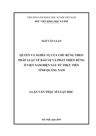 VIỆN HÀN LÂM KHOA HỌC XÃ HỘI VIỆT NAM
HỌC VIỆN KHOA HỌC XÃ HỘI
NGÔ VĂN LUẬN
QUYỀN VÀ NGHĨA VỤ CỦA CHỦ RỪNG THEO
PHÁP LUẬT VỀ BẢO VỆ VÀ PHÁT TRIỂN RỪNG
Ở VIỆT NAM HIỆN NAY TỪ THỰC TIỄN
TỈNH QUẢNG NAM
LUẬN VĂN THẠC SĨ LUẬT HỌC
HÀ NỘI, năm 2019
 