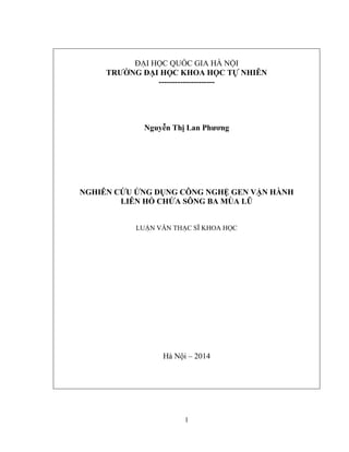 1
ĐẠI HỌC QUỐC GIA HÀ NỘI
TRƢỜNG ĐẠI HỌC KHOA HỌC TỰ NHIÊN
---------------------
Nguyễn Thị Lan Phƣơng
NGHIÊN CỨU ỨNG DỤNG CÔNG NGHỆ GEN VẬN HÀNH
LIÊN HỒ CHỨA SÔNG BA MÙA LŨ
LUẬN VĂN THẠC SĨ KHOA HỌC
Hà Nội – 2014
 