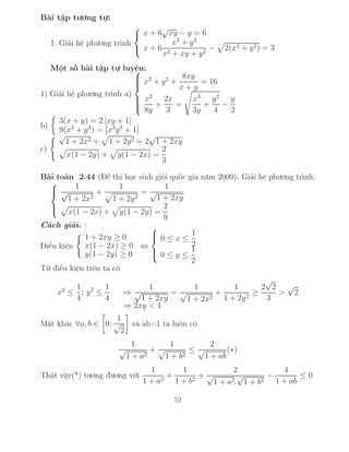 Bài tập tương tự:
1. Giải hệ phương trình



x + 6
√
xy − y = 6
x + 6
x3
+ y3
x2 + xy + y2
− 2(x2 + y2) = 3
Một số bài tập tự luyện:
1) Giải hệ phương trình a)



x2
+ y2
+
8xy
x + y
= 16
x2
8y
+
2x
3
=
x3
3y
+
y2
4
−
y
2
b)
3(x + y) = 2 |xy + 1|
9(x3
+ y3
) = x3
y3
+ 1
c)
√
1 + 2x2 + 1 + 2y2 = 2
√
1 + 2xy
x(1 − 2y) + y(1 − 2x) =
2
3
Bài toán 2.44 (Đề thi học sinh giỏi quốc gia năm 2009). Giải hệ phương trình:



1
√
1 + 2x2
+
1
1 + 2y2
=
1
√
1 + 2xy
x(1 − 2x) + y(1 − 2y) =
2
9
Cách giải. :
Điều kiện
1 + 2xy ≥ 0
x(1 − 2x) ≥ 0
y(1 − 2y) ≥ 0
⇔



0 ≤ x ≤
1
2
0 ≤ y ≤
1
2
Từ điều kiện trên ta có
x2
≤
1
4
; y2
≤
1
4
⇒
1
√
1 + 2xy
=
1
√
1 + 2x2
+
1
1 + 2y2
≥
2
√
2
3
>
√
2
⇒ 2xy < 1
Mặt khác ∀a, b ∈ 0;
1
√
2
và ab<1 ta luôn có
1
√
1 + a2
+
1
√
1 + b2
≤
2
√
1 + ab
(∗)
Thật vậy(*) tương đương với
1
1 + a2
+
1
1 + b2
+
2
√
1 + a2.
√
1 + b2
−
4
1 + ab
≤ 0
52
 