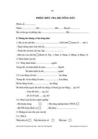 93


                               PHIẾU ĐIỀU TRA HỘ NÔNG DÂN

PhiÕu sè:...................
Th«n:……………….X·:………………...M·........ HuyÖn: ..............
Hä vµ tªn ng-êi pháng vÊn:........................................... M·...................................

I. Th«ng tin chung vÒ hé n«ng d©n
1. Hä vµ tªn chñ hé:.......................................... Giíi tÝnh  (nam: 0 ; n÷:1)
- Ngµy th¸ng n¨m sinh chñ hé:………………………..
- Tr×nh ®é v¨n ho¸ chñ hé: líp:……………………
- D©n téc cña chñ hé  (Kinh: 0; Tµy: 1; Dao: 2; Nïng: 3; M«ng: 4; Kh¸c: 5)
2. Nh©n khÈu cña hé
2.1. Tæng nh©n khÈu:……………….. ng­êi
Trong ®ã: sè nh©n khÈu lµ nam:……………. Ng­êi
             Sè nh©n khÈu lµ n÷:……………… ng­êi
2.2. Lao ®éng cña hé:……………………… lao ®éng
Trong ®ã: sè lao ®éng lµ nam:………………. Lao ®éng
Sè lao ®éng lµ n÷:………………… lao ®éng
Sè nh©n khÈu ngoµi ®é tuæi lao ®éng cã tham gia lao ®éng..... ng-êi?
             - Trªn 60 tuæi...... ng-êi?
             - D-íi 18 tuæi ...... ng-êi?
2.4. Ph©n lo¹i hé theo nghÒ nghiÖp
- Hé thuÇn n«ng:                             - Hé n«ng nghiÖp kiªm TTCN: 
- Hé NN kiªm DÞch vô:                       - Hé kh¸c:..................................
3. Nh÷ng tµi s¶n chñ yÕu cña hé
3.1. Nhµ ë
Nhµ kiªn cè:            Nhµ b¸n kiªn cè                     Nhµ t¹m 

Số hóa bởi Trung tâm Học liệu – Đại học Thái Nguyên                            http://www.lrc-tnu.edu.vn
 