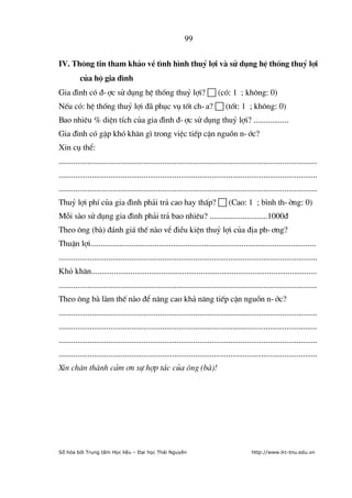 99


IV. Th«ng tin tham kh¶o vÒ t×nh h×nh thuû lîi vµ sö dông hÖ thèng thuû lîi
          cña hé gia ®×nh
Gia ®×nh cã ®-îc sö dông hÖ thèng thuû lîi?  (cã: 1 ; kh«ng: 0)
NÕu cã: hÖ thèng thuû lîi ®· phôc vô tèt ch-a?  (tèt: 1 ; kh«ng: 0)
Bao nhiªu % diÖn tÝch cña gia ®×nh ®-îc sö dông thuû lîi? .................
Gia ®×nh cã gÆp khã kh¨n g× trong viÖc tiÕp cËn nguån n-íc?
Xin cô thÓ:
.............................................................................................................................
.............................................................................................................................
.............................................................................................................................
Thuû lîi phÝ cña gia ®×nh ph¶i tr¶ cao hay thÊp?  (Cao: 1 ; b×nh th-êng: 0)
Mçi sµo sö dông gia ®×nh ph¶i tr¶ bao nhiªu? ............................1000®
Theo «ng (bµ) ®¸nh gi¸ thÕ nµo vÒ ®iÒu kiÖn thuû lîi cña ®Þa ph-¬ng?
ThuËn lîi.............................................................................................................
.............................................................................................................................
Khó kh¨n.............................................................................................................
.............................................................................................................................
Theo «ng bµ lµm thÕ nµo ®Ó n©ng cao kh¶ n¨ng tiÕp cËn nguån n-íc?
.............................................................................................................................
.............................................................................................................................
.............................................................................................................................
.............................................................................................................................
Xin ch©n thµnh c¶m ¬n sù hîp t¸c cña «ng (bµ)!




Số hóa bởi Trung tâm Học liệu – Đại học Thái Nguyên                                          http://www.lrc-tnu.edu.vn
 