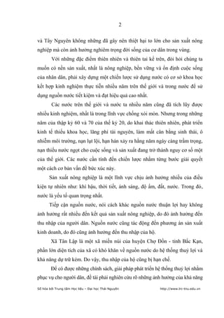 2


và Tây Nguyên không những đã gây nên thiệt hại to lớn cho sản xuất nông
nghiệp mà còn ảnh hưởng nghiêm trọng đời sống của cư dân trong vùng.
        Với những đặc điểm thiên nhiên và thiên tai kể trên, đòi hỏi chúng ta
muốn có nền sản xuất, nhất là nông nghiệp, bền vững và ổn định cuộc sống
của nhân dân, phải xây dựng một chiến lược sử dụng nước có cơ sở khoa học
kết hợp kinh nghiệm thực tiễn nhiều năm trên thế giới và trong nước để sử
dụng nguồn nước tiết kiệm và đạt hiệu quả cao nhất.
        Các nước trên thế giới và nước ta nhiều năm cũng đã tích lũy được
nhiều kinh nghiệm, nhất là trong lĩnh vực chống xói mòn. Nhưng trong những
năm của thập kỷ 60 và 70 của thế kỷ 20, do khai thác thiên nhiên, phát triển
kinh tế thiếu khoa học, lãng phí tài nguyên, làm mất cân bằng sinh thái, ô
nhiễm môi trường, nạn lụt lội, hạn hán xảy ra hằng năm ngày càng trầm trọng,
nạn thiếu nước ngọt cho cuộc sống và sản xuất đang trở thành nguy cơ số một
của thế giới. Các nước cần tính đến chiến lược nhằm từng bước giải quyết
một cách cơ bản vấn đề bức xúc này.
       Sản xuất nông nghiệp là một lĩnh vực chịu ảnh hưởng nhiều của điều
kiện tự nhiên như: khí hậu, thời tiết, ánh sáng, độ ẩm, đất, nước. Trong đó,
nước là yếu tố quan trọng nhất.
       Tiếp cận nguồn nước, nói cách khác nguồn nước thuận lợi hay không
ảnh hưởng rất nhiều đến kết quả sản xuất nông nghiệp, do đó ảnh hưởng đến
thu nhập của người dân. Nguồn nước cũng tác động đến phương án sản xuất
kinh doanh, do đó cũng ảnh hưởng đến thu nhập của hộ.
        Xã Tân Lập là một xã miền núi của huyện Chợ Đồn - tỉnh Bắc Kạn,
phần lớn diện tích của xã có khó khăn về nguồn nước do hệ thống thuỷ lợi và
khả năng dự trữ kém. Do vậy, thu nhập của hộ cũng bị hạn chế.
        Để có được những chính sách, giải pháp phát triển hệ thống thuỷ lợi nhằm
phục vụ cho người dân, đề tài phải nghiên cứu rõ những ảnh hưởng của khả năng

Số hóa bởi Trung tâm Học liệu – Đại học Thái Nguyên        http://www.lrc-tnu.edu.vn
 
