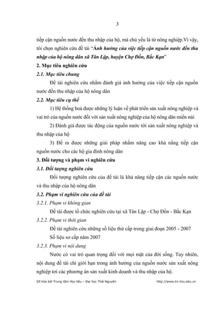 3


tiếp cận nguồn nước đến thu nhập của hộ, mà chủ yếu là từ nông nghiệp.Vì vậy,
tôi chọn nghiên cứu đề tài “Ảnh hưởng của việc tiếp cận nguồn nước đến thu
nhập của hộ nông dân xã Tân Lập, huyện Chợ Đồn, Bắc Kạn”
2. Mục tiêu nghiên cứu
2.1. Mục tiêu chung
        Đề tài nghiên cứu nhằm đánh giá ảnh hưởng của việc tiếp cận nguồn
nước đến thu nhập của hộ nông dân
2.2. Mục tiêu cụ thể
        1) Hệ thống hoá được những lý luận về phát triển sản xuất nông nghiệp và
vai trò của nguồn nước đối với sản xuất nông nghiệp của hộ nông dân miền núi
        2) Đánh giá được tác động của nguồn nước tới sản xuất nông nghiệp và
thu nhập của hộ
        3) Đề ra được những giải pháp nhằm nâng cao khả nằng tiếp cận
nguồn nước cho các hộ gia đình nông dân
3. Đối tƣợng và phạm vi nghiên cứu
3.1. Đối tượng nghiên cứu
        Đối tượng nghiên cứu của đề tài là khả năng tiếp cận các nguồn nước
và thu nhập của hộ nông dân
3.2. Phạm vi nghiên cứu của đề tài
3.2.1. Phạm vi không gian
        Đề tài được tổ chức nghiên cứu tại xã Tân Lập - Chợ Đồn - Bắc Kạn
3.2.2. Phạm vi thời gian
        Đề tài nghiên cứu những số liệu thứ cấp trong giai đoạn 2005 - 2007
        Số liệu sơ cấp năm 2007
3.2.3. Phạm vi nội dung
        Nước có vai trò quan trọng đối với mọi mặt của đời sống. Tuy nhiên,
nội dung đề tài chỉ giới hạn trong ảnh hưởng của nguồn nước sản xuất nông
nghiệp tơi các phương án sản xuất kinh doanh và thu nhập của hộ.
Số hóa bởi Trung tâm Học liệu – Đại học Thái Nguyên        http://www.lrc-tnu.edu.vn
 