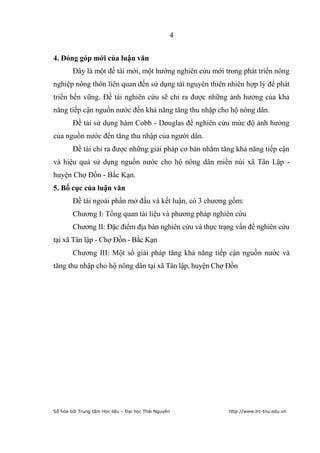 4


4. Đóng góp mới của luận văn
        Đây là một đề tài mới, một hướng nghiên cứu mới trong phát triển nông
nghiệp nông thôn liên quan đến sử dụng tài nguyên thiên nhiên hợp lý để phát
triển bền vững. Đề tài nghiên cứu sẽ chỉ ra được những ảnh hưởng của khả
năng tiếp cận nguồn nước đến khả năng tăng thu nhập cho hộ nông dân.
        Đề tài sử dụng hàm Cobb - Douglas để nghiên cứu mức độ ảnh hưởng
của nguồn nước đến tăng thu nhập của người dân.
        Đề tài chỉ ra được những giải pháp cơ bản nhằm tăng khả năng tiếp cận
và hiệu quả sử dụng nguồn nước cho hộ nông dân miền núi xã Tân Lập -
huyện Chợ Đồn - Bắc Kạn.
5. Bố cục của luận văn
        Đề tài ngoài phần mở đầu và kết luận, có 3 chương gồm:
        Chương I: Tổng quan tài liệu và phương pháp nghiên cứu
        Chương II: Đặc điểm địa bàn nghiên cứu và thực trạng vấn đề nghiên cứu
tại xã Tân lập - Chợ Đồn - Bắc Kạn
        Chương III: Một số giải pháp tăng khả năng tiếp cận nguồn nước và
tăng thu nhập cho hộ nông dân tại xã Tân lập, huyện Chợ Đồn




Số hóa bởi Trung tâm Học liệu – Đại học Thái Nguyên       http://www.lrc-tnu.edu.vn
 